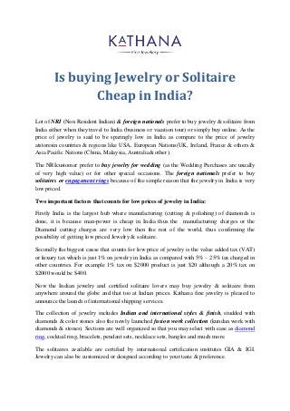 Is buying Jewelry or Solitaire Cheap in India? 
Lot of NRI (Non Resident Indian) & foreign nationals prefer to buy jewelry & solitaire from India either when they travel to India (business or vacation tour) or simply buy online. As the price of jewelry is said to be sparingly low in India as compare to the price of jewelry atstoresin countries & regions like USA, European Nations(UK, Ireland, France & others & Asia Pacific Nations (China, Malaysia, Australia& other). 
The NRIcustomer prefer to buy jewelry for wedding (as the Wedding Purchases are usually of very high value) or for other special occasions. The foreign nationals prefer to buy solitaires or engagement rings because of the simple reason that the jewelry in India is very low priced. 
Two important factors that counts for low prices of jewelry in India: 
Firstly India is the largest hub where manufacturing (cutting & polishing) of diamonds is done, it is because man-power is cheap in India thus the manufacturing charges or the Diamond cutting charges are very low then the rest of the world, thus confirming the possibility of getting low priced Jewelry & solitaire. 
Secondly the biggest cause that counts for low price of jewelry is the value added tax (VAT) or luxury tax which is just 1% on jewelry in India as compared with 5% – 25% tax charged in other countries. For example 1% tax on $2000 product is just $20 although a 20% tax on $2000 would be $400. 
Now the Indian jewelry and certified solitaire lovers may buy jewelry & solitaire from anywhere around the globe and that too at Indian prices. Kathana fine jewelry is pleased to announce the launch of international shipping services. 
The collection of jewelry includes Indian and international styles & finish, studded with diamonds & color stones also the newly launched fusion work collection (kundan work with diamonds & stones). Sections are well organized so that you may select with ease as diamond ring, cocktail ring, bracelets, pendant sets, necklace sets, bangles and much more. 
The solitaires available are certified by international certification institutes GIA & IGI. Jewelry can also be customized or designed according to your taste & preference. 
 