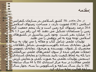 مقدمه : در حال حاضر  58  کشور اسلامی در سازمان کنفرانس اسلامی  ( OIC )  عضویت دارند،  و  مساحت زمینهای اسلامی  20.6  درصد زمینهای کره زمین است و یک پنجم جمعیت کره زمین را مسلمانان تشکیل می دهند که این رقم بین  1.3  تا  1.4  میلیارد نفر است .  وجود این پتانسیل در کشورهای اسلامی توجه ویژه به امر پژوهش را می طلبد . توليدات علمي شامل كتاب و مقاله را مي توان به سه طريق نمايه‌ي ساده  ( فهرست‌نويسي شامل اطلاعات مختصري از عنوان، نويسنده و مرجع ) ، نمايه‌ي عمومي  ( مجلات معرفي شده از سوي انجمن‌هاي علمي بين‌المللي دنيا كه به لحاظ كيفيت تاييد شده‌اند )  و نمايه‌ي استنادي  ( سنجش توليدات علمي به صورت كمي و نمايش ارزش علمي مقالات )  در سه مركز استنادي  ISI   با  44  سال سابقه،  ISC   با يك سال سابقه و اسكوپوس با سه، چهار سال سابقه فعاليت نمايه سازي كرد .  