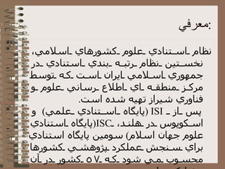 معرفي : نظام استنادي علوم کشورهاي اسلامي، نخستين نظام رتبه بندي استنادي در جمهوري اسلامي ايران است که توسط مرکز منطقه اي اطلاع رساني علوم و فناوري شيراز تهيه شده است . پس از  ISI  ( پايگاه استنادي علمي )  و اسكوپوس در هلند،  ISC ( پايگاه استنادي علوم جهان اسلام )  سومين پايگاه استنادي براي سنجش عملكرد پژوهشي كشورها محسوب مي شود كه ٥٧ كشور در آن مشاركت دارند 