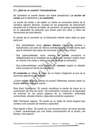 INTERVENCIÓNSOCIOCOMUNITARIA El cuento • 3
PREPARADORES DE OPOSICIONES PARA LA ENSEÑANZA C/ Génova, 7 – 2º • 28004 Madrid Tel.: 91 308 00 32
2.1. ¿Qué es un cuento?: Características
Se considera el cuento desde una doble perspectiva: La acción de
contar que lo determina y su contenido.
La acción de contar o de relatar un hecho se encuentra dentro de la
narrativa (género literario). Cuando en los programas de intervención
educativa en la infancia se habla de narración, se piensa implícitamente
en la capacidad de atracción que tienen para los niños y niñas las
narraciones de cariz literario.
El interés de la narración en la Educación Infantil viene dado en gran
parte por:
- Sus posibilidades como género literario (relacionar artística y
lúdicamente una serie de hechos entrelazándolos en una trama para
que la narración sea capaz de conmover a los niños y niñas).
- Sus potencialidades como manera de contar (incorpora la
obligatoriedad de la linealidad de la secuencia, también implica tener
en cuenta a los niños y niñas a los que se dirige la narración).
- Sus potencialidades como manera de conocer (captar la relación
entre sucesos en forma de secuencia).
El contenido se refiere al relato de un hecho imaginario al que se le
comunica apariencia de realidad.
¿Cómo definen algunos autores al cuento? Diferentes autores hacen su
propia definición sobre el cuento:
Para Raúl Castagnino *El cuento constituye la piedra de toque en la
culminación del arte de narrar. Tal culminación consiste en la capacidad
de encerrar en las pocas páginas de su extensión: Intensidad
concentrada, elevado interés y depurada condición expresiva. *.
Stith Thompson expone: “El cuento es un relato de cierta longitud que
conlleva una sucesión de motivos o episodios”.
Para Aguiar e Silva: “El cuento es una narración breve, de trama sencilla
y lineal, caracterizada por una fuerte concentración de la acción, del
tiempo y del espacio”.
 
