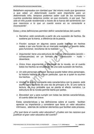 INTERVENCIÓNSOCIOCOMUNITARIA El cuento • 4
PREPARADORES DE OPOSICIONES PARA LA ENSEÑANZA C/ Génova, 7 – 2º • 28004 Madrid Tel.: 91 308 00 32
Bettelheim expresaba con claridad que “del mismo modo que ignoramos
a que edad, un determinado cuento será importante para un
determinado niño, tampoco podemos saber cuál de los numerosos
cuentos existentes debemos contar, en que momento, ni por qué. Tan
sólo el niño puede revelárnoslo a través de la fuerza del sentimiento con
que reacciona a lo que un cuento evoca en su consciente e
inconsciente”.
Estas y otras definiciones permiten definir características del cuento:
Narrativo: está construido a partir de una sucesión de hechos. Se
sostiene por la trama, a diferencia de la poesía.
Ficción: aunque en algunos casos puede basarse en hechos
reales o ser una ficción de un marcado realismo, un cuento debe,
para funcionar, recortarse de la realidad.
Argumental: tiene una estructura de hechos entrelazados (acción –
consecuencias) en un formato de: introducción – nudo –
desenlace.
Única línea argumental: a diferencia de la novela, en el cuento
todos los hechos se encadenan en una sola sucesión de hechos.
Un sólo personaje principal: aunque puede haber otros personajes,
la historia hablará de uno en particular, que es a quien le ocurren
los hechos.
Unidad de efecto: comparte esta característica con la poesía: está
escrito para ser leído de una vez de principio a fin. Si uno corta la
lectura, es muy probable que se pierda el efecto narrativo. La
estructura de la novela permite leerla por partes.
Brevedad: por y para cumplir con todas las demás características,
el cuento debe ser breve
Estas características y las definiciones sobre el cuento facilitan
apreciar su importancia y considerar que tiene un valor educativo
intrínseco, además de contener elementos que facilitan este proceso.
¿Por qué tiene el cuento valor educativo? ¿Cuáles son las razones que
justifican el gran valor educativo del cuento?
 