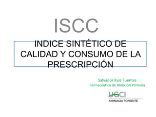 INDICE SINTÉTICO DE
CALIDAD Y CONSUMO DE LA
PRESCRIPCIÓN
Salvador Ruiz Fuentes
Farmacéutico de Atención Primaria
ISCC
 