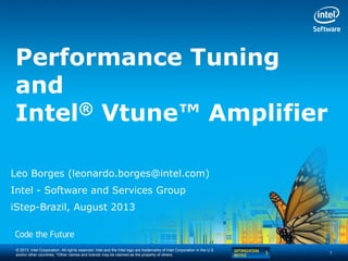 © 2013, Intel Corporation. All rights reserved. Intel and the Intel logo are trademarks of Intel Corporation in the U.S.
and/or other countries. *Other names and brands may be claimed as the property of others.
Performance Tuning
and
Intel® Vtune™ Amplifier
Leo Borges (leonardo.borges@intel.com)
Intel - Software and Services Group
iStep-Brazil, August 2013
1
 