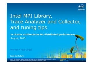 © 2013, Intel Corporation. All rights reserved. Intel and the Intel logo are trademarks of Intel Corporation in the U.S.
and/or other countries. *Other names and brands may be claimed as the property of others.
Intel MPI Library,
Trace Analyzer and Collector,
and tuning tips
in cluster architectures for distributed performance
August, 2013
1
Werner Krotz-Vogel
 