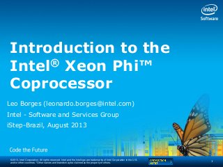 © 2013, Intel Corporation. All rights reserved. Intel and the Intel logo are trademarks of Intel Corporation in the U.S.
and/or other countries. *Other names and brands may be claimed as the property of others.
Introduction to the
Intel® Xeon Phi™
Coprocessor
Leo Borges (leonardo.borges@intel.com)
Intel - Software and Services Group
iStep-Brazil, August 2013
1
 