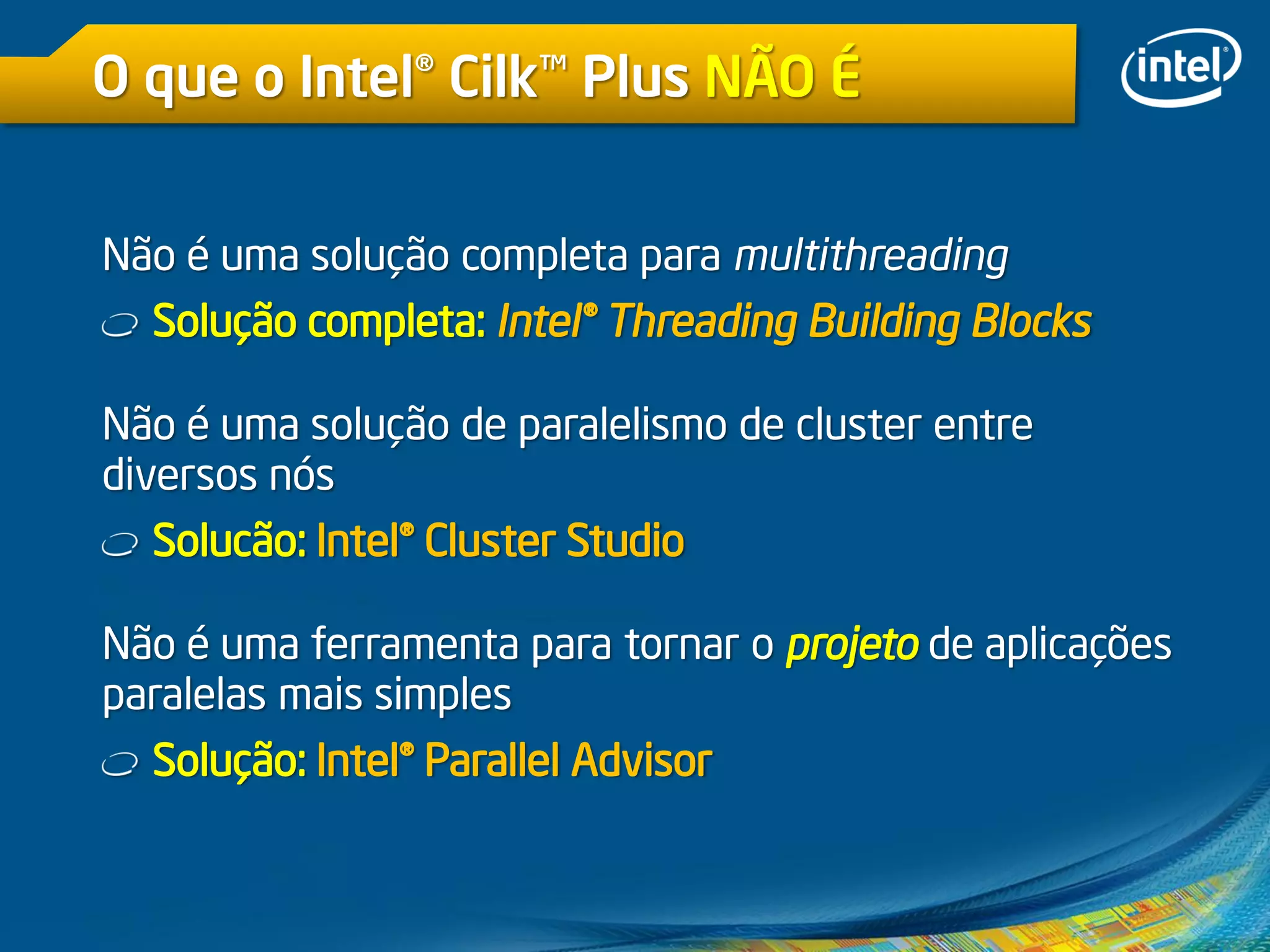 O que o Intel® Cilk™ Plus NÃO É
Não é uma solução completa para multithreading
Solução completa: Intel® Threading Building Blocks
Não é uma solução de paralelismo de cluster entre
diversos nós
Solucão: Intel® Cluster Studio
Não é uma ferramenta para tornar o projeto de aplicações
paralelas mais simples
Solução: Intel® Parallel Advisor
 