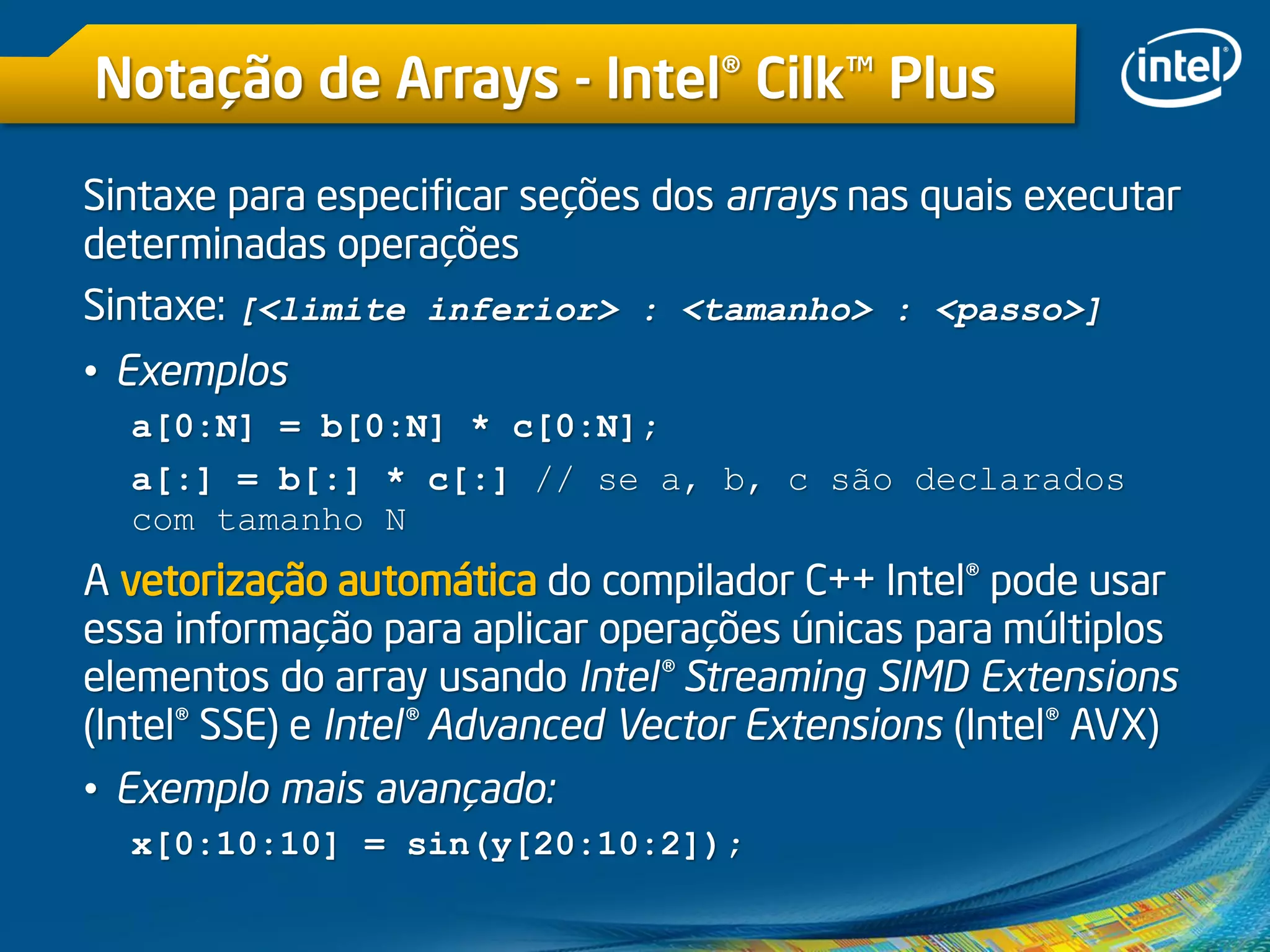 Notação de Arrays - Intel® Cilk™ Plus
Sintaxe para especificar seções dos arrays nas quais executar
determinadas operações
Sintaxe: [<limite inferior> : <tamanho> : <passo>]
• Exemplos
a[0:N] = b[0:N] * c[0:N];
a[:] = b[:] * c[:] // se a, b, c são declarados
com tamanho N
A vetorização automática do compilador C++ Intel® pode usar
essa informação para aplicar operações únicas para múltiplos
elementos do array usando Intel® Streaming SIMD Extensions
(Intel® SSE) e Intel® Advanced Vector Extensions (Intel® AVX)
• Exemplo mais avançado:
x[0:10:10] = sin(y[20:10:2]);
 