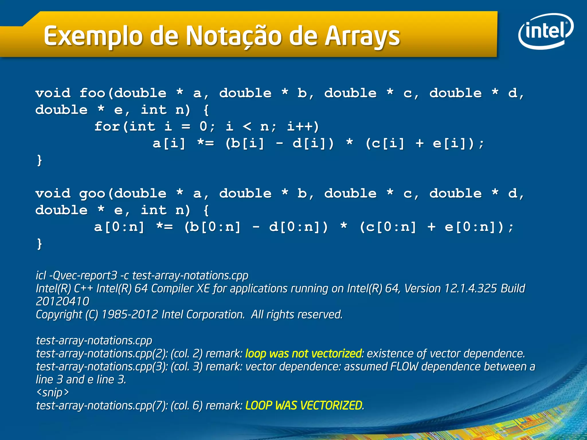 Exemplo de Notação de Arrays
void foo(double * a, double * b, double * c, double * d,
double * e, int n) {
for(int i = 0; i < n; i++)
a[i] *= (b[i] - d[i]) * (c[i] + e[i]);
}
void goo(double * a, double * b, double * c, double * d,
double * e, int n) {
a[0:n] *= (b[0:n] - d[0:n]) * (c[0:n] + e[0:n]);
}
icl -Qvec-report3 -c test-array-notations.cpp
Intel(R) C++ Intel(R) 64 Compiler XE for applications running on Intel(R) 64, Version 12.1.4.325 Build
20120410
Copyright (C) 1985-2012 Intel Corporation. All rights reserved.
test-array-notations.cpp
test-array-notations.cpp(2): (col. 2) remark: loop was not vectorized: existence of vector dependence.
test-array-notations.cpp(3): (col. 3) remark: vector dependence: assumed FLOW dependence between a
line 3 and e line 3.
<snip>
test-array-notations.cpp(7): (col. 6) remark: LOOP WAS VECTORIZED.
 