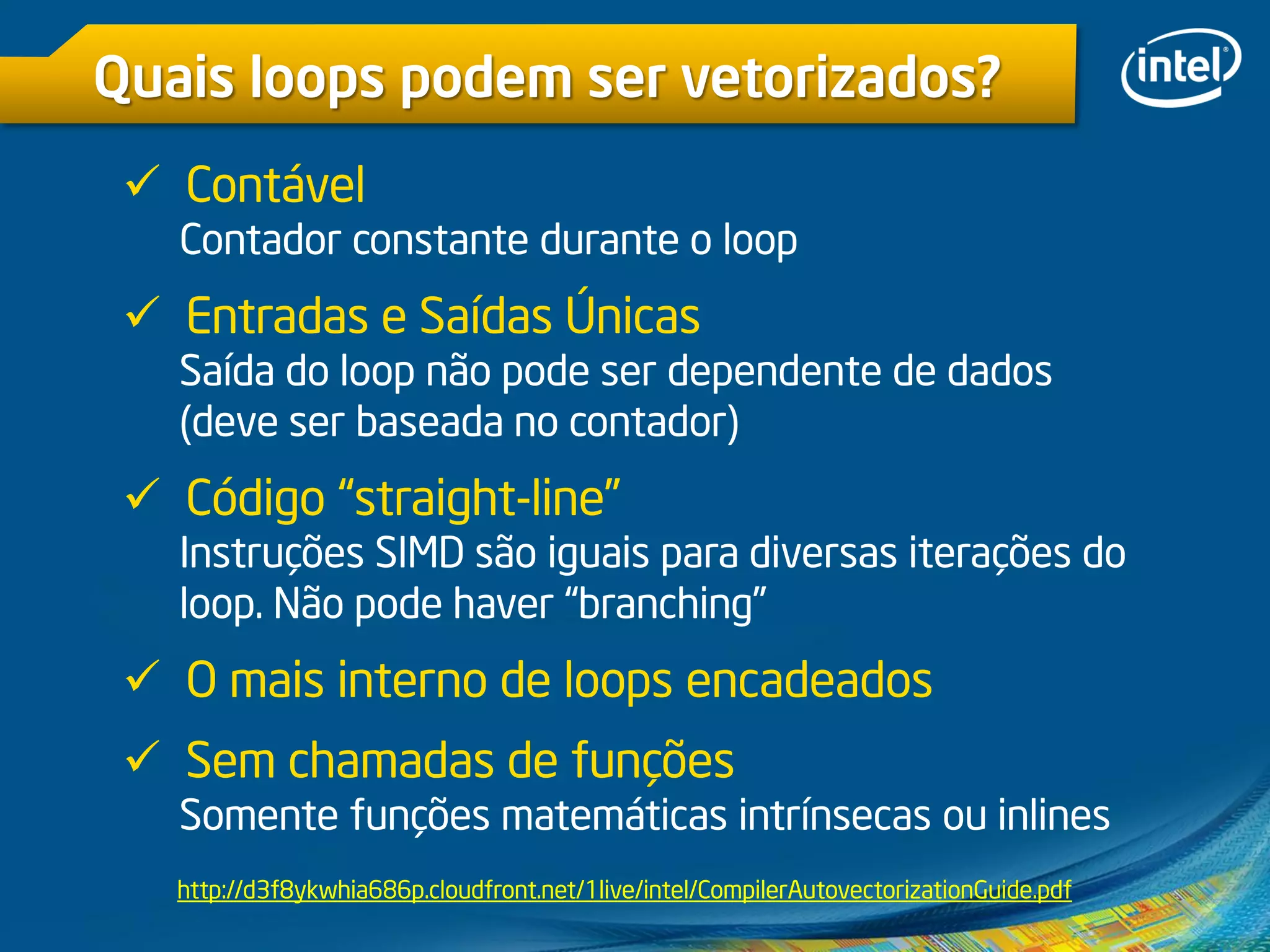 Quais loops podem ser vetorizados?
 Contável
Contador constante durante o loop
 Entradas e Saídas Únicas
Saída do loop não pode ser dependente de dados
(deve ser baseada no contador)
 Código “straight-line”
Instruções SIMD são iguais para diversas iterações do
loop. Não pode haver “branching”
 O mais interno de loops encadeados
 Sem chamadas de funções
Somente funções matemáticas intrínsecas ou inlines
http://d3f8ykwhia686p.cloudfront.net/1live/intel/CompilerAutovectorizationGuide.pdf
 