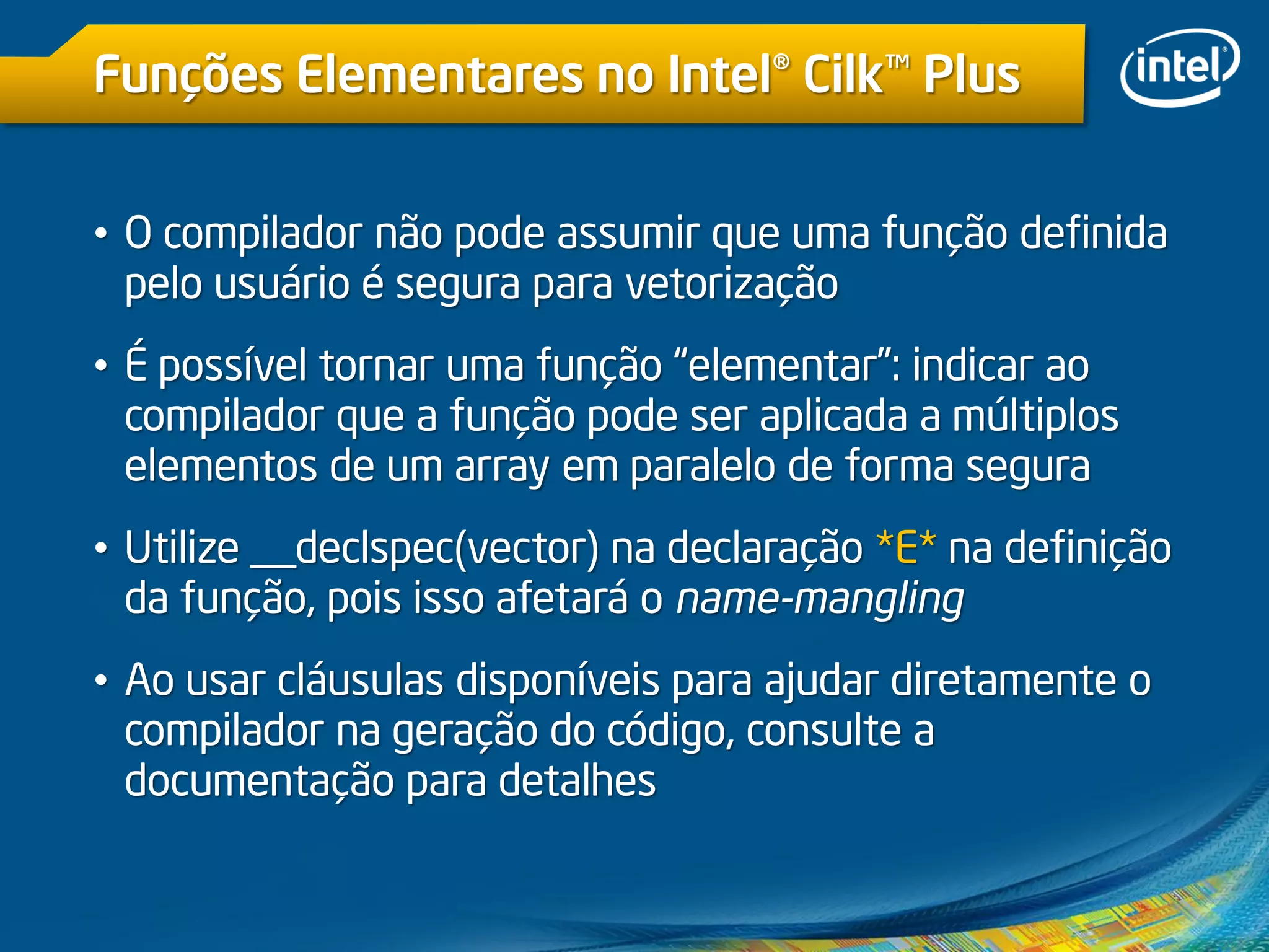 Funções Elementares no Intel® Cilk™ Plus
• O compilador não pode assumir que uma função definida
pelo usuário é segura para vetorização
• É possível tornar uma função “elementar”: indicar ao
compilador que a função pode ser aplicada a múltiplos
elementos de um array em paralelo de forma segura
• Utilize __declspec(vector) na declaração *E* na definição
da função, pois isso afetará o name-mangling
• Ao usar cláusulas disponíveis para ajudar diretamente o
compilador na geração do código, consulte a
documentação para detalhes
 