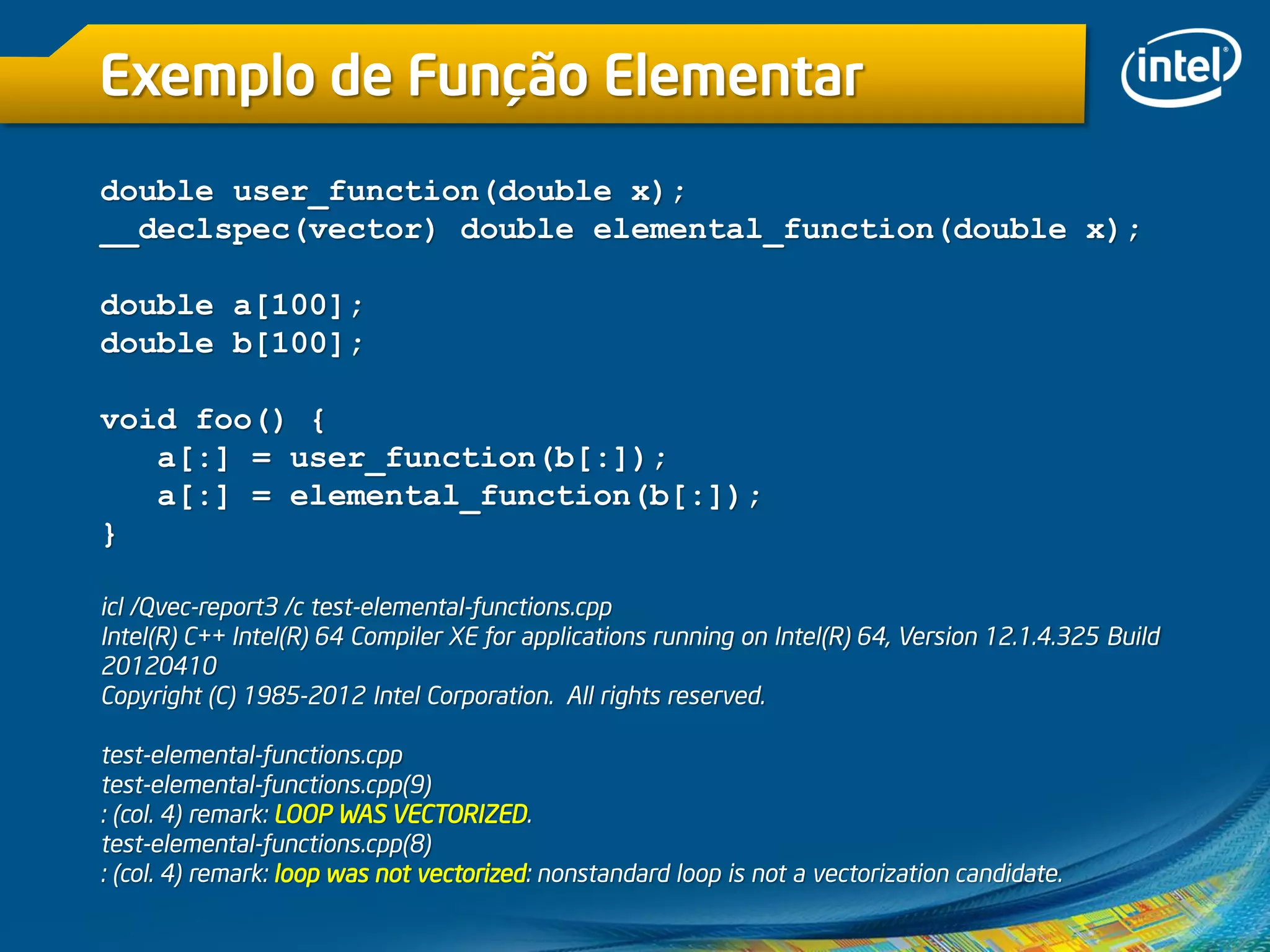 Exemplo de Função Elementar
double user_function(double x);
__declspec(vector) double elemental_function(double x);
double a[100];
double b[100];
void foo() {
a[:] = user_function(b[:]);
a[:] = elemental_function(b[:]);
}
icl /Qvec-report3 /c test-elemental-functions.cpp
Intel(R) C++ Intel(R) 64 Compiler XE for applications running on Intel(R) 64, Version 12.1.4.325 Build
20120410
Copyright (C) 1985-2012 Intel Corporation. All rights reserved.
test-elemental-functions.cpp
test-elemental-functions.cpp(9)
: (col. 4) remark: LOOP WAS VECTORIZED.
test-elemental-functions.cpp(8)
: (col. 4) remark: loop was not vectorized: nonstandard loop is not a vectorization candidate.
 
