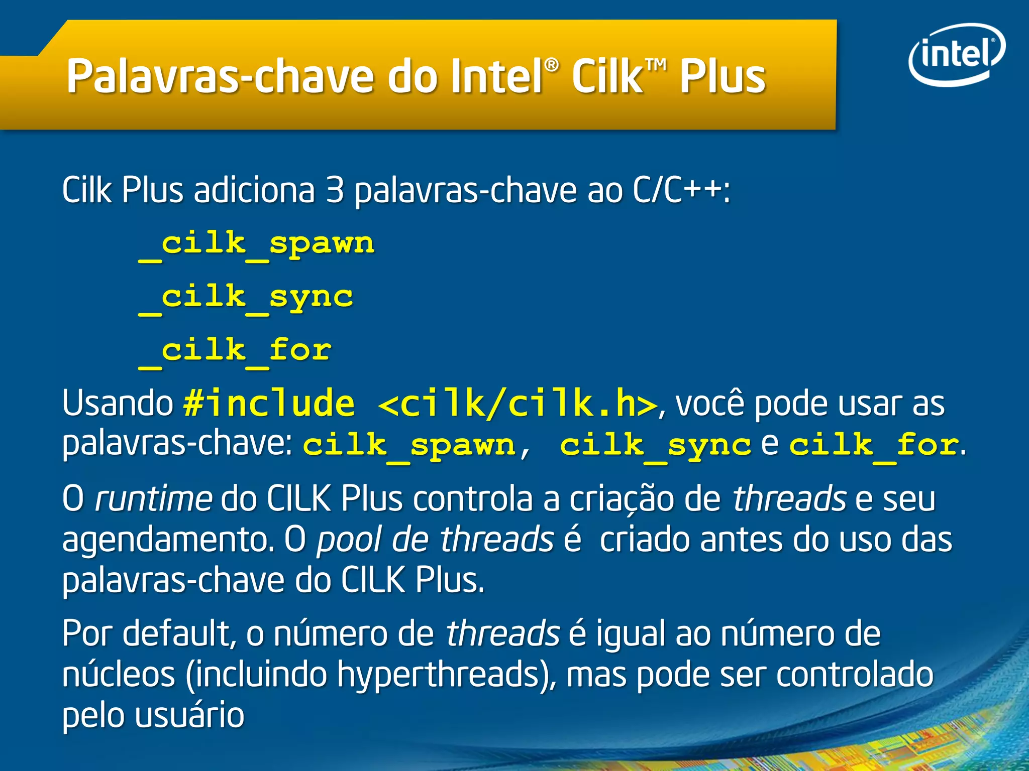 Palavras-chave do Intel® Cilk™ Plus
Cilk Plus adiciona 3 palavras-chave ao C/C++:
_cilk_spawn
_cilk_sync
_cilk_for
Usando #include <cilk/cilk.h>, você pode usar as
palavras-chave: cilk_spawn, cilk_sync e cilk_for.
O runtime do CILK Plus controla a criação de threads e seu
agendamento. O pool de threads é criado antes do uso das
palavras-chave do CILK Plus.
Por default, o número de threads é igual ao número de
núcleos (incluindo hyperthreads), mas pode ser controlado
pelo usuário
 