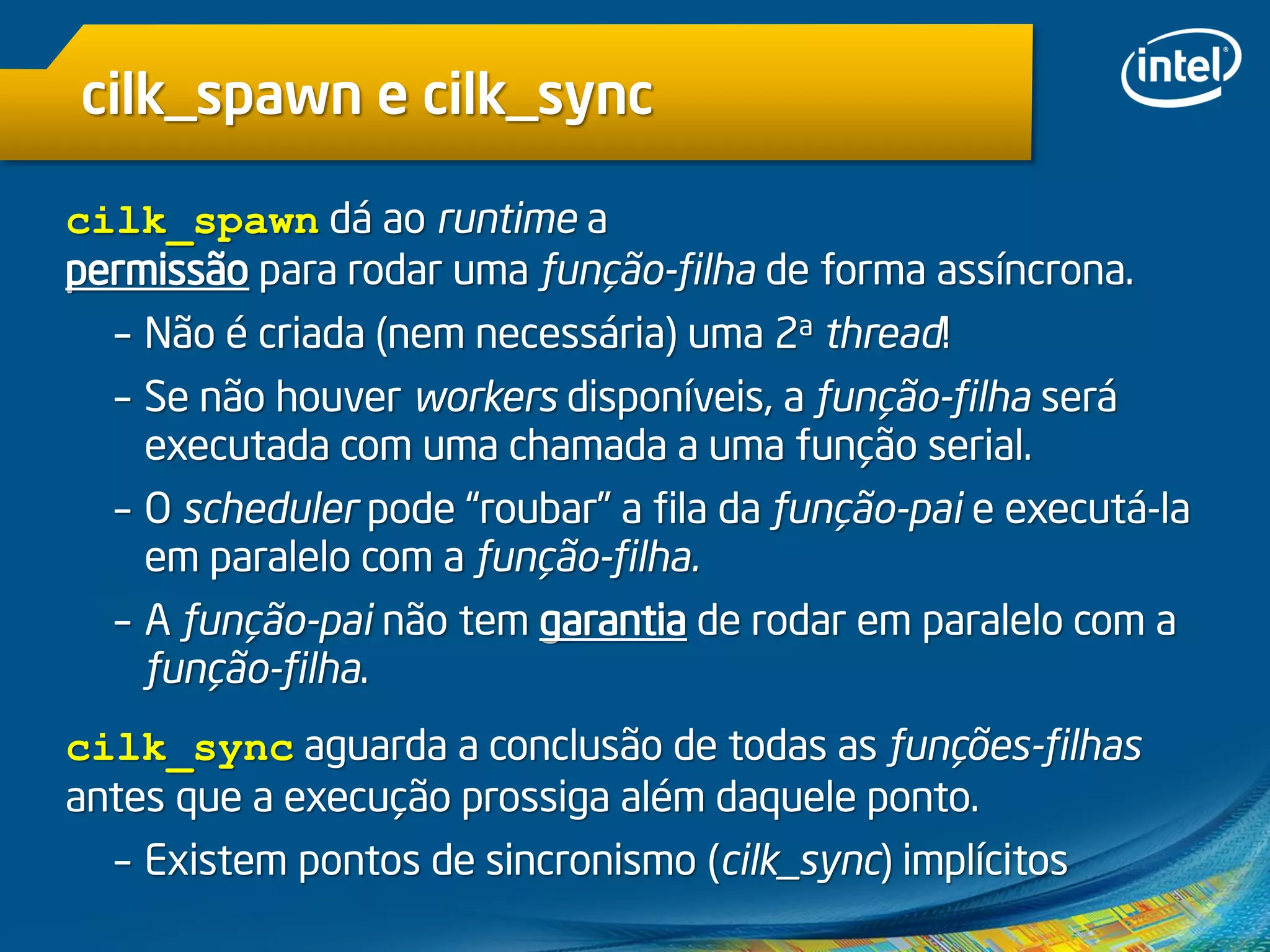 cilk_spawn e cilk_sync
cilk_spawn dá ao runtime a
permissão para rodar uma função-filha de forma assíncrona.
– Não é criada (nem necessária) uma 2a thread!
– Se não houver workers disponíveis, a função-filha será
executada com uma chamada a uma função serial.
– O scheduler pode “roubar” a fila da função-pai e executá-la
em paralelo com a função-filha.
– A função-pai não tem garantia de rodar em paralelo com a
função-filha.
cilk_sync aguarda a conclusão de todas as funções-filhas
antes que a execução prossiga além daquele ponto.
– Existem pontos de sincronismo (cilk_sync) implícitos
 