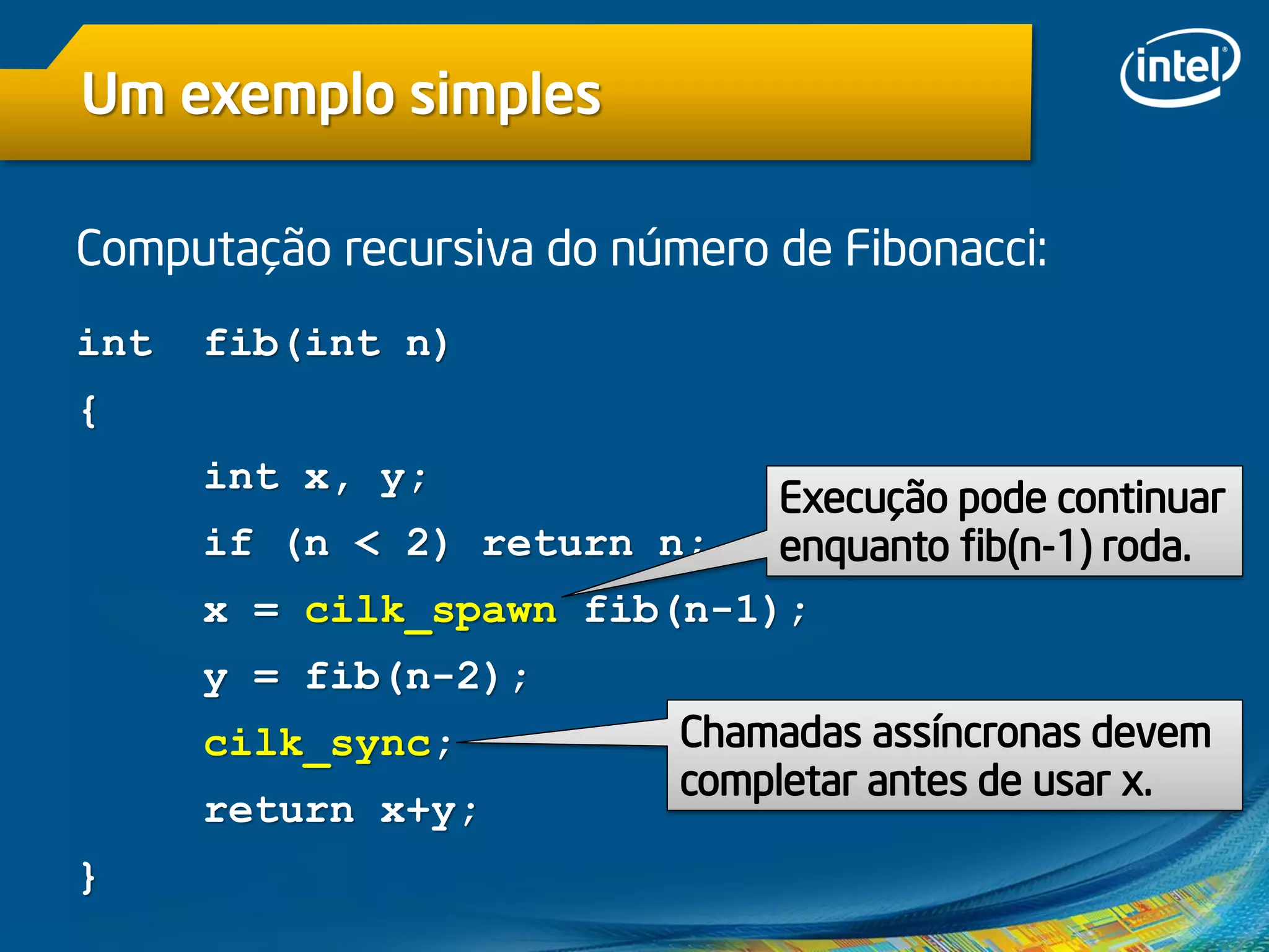 Um exemplo simples
Computação recursiva do número de Fibonacci:
int fib(int n)
{
int x, y;
if (n < 2) return n;
x = cilk_spawn fib(n-1);
y = fib(n-2);
cilk_sync;
return x+y;
}
Chamadas assíncronas devem
completar antes de usar x.
Execução pode continuar
enquanto fib(n-1) roda.
 