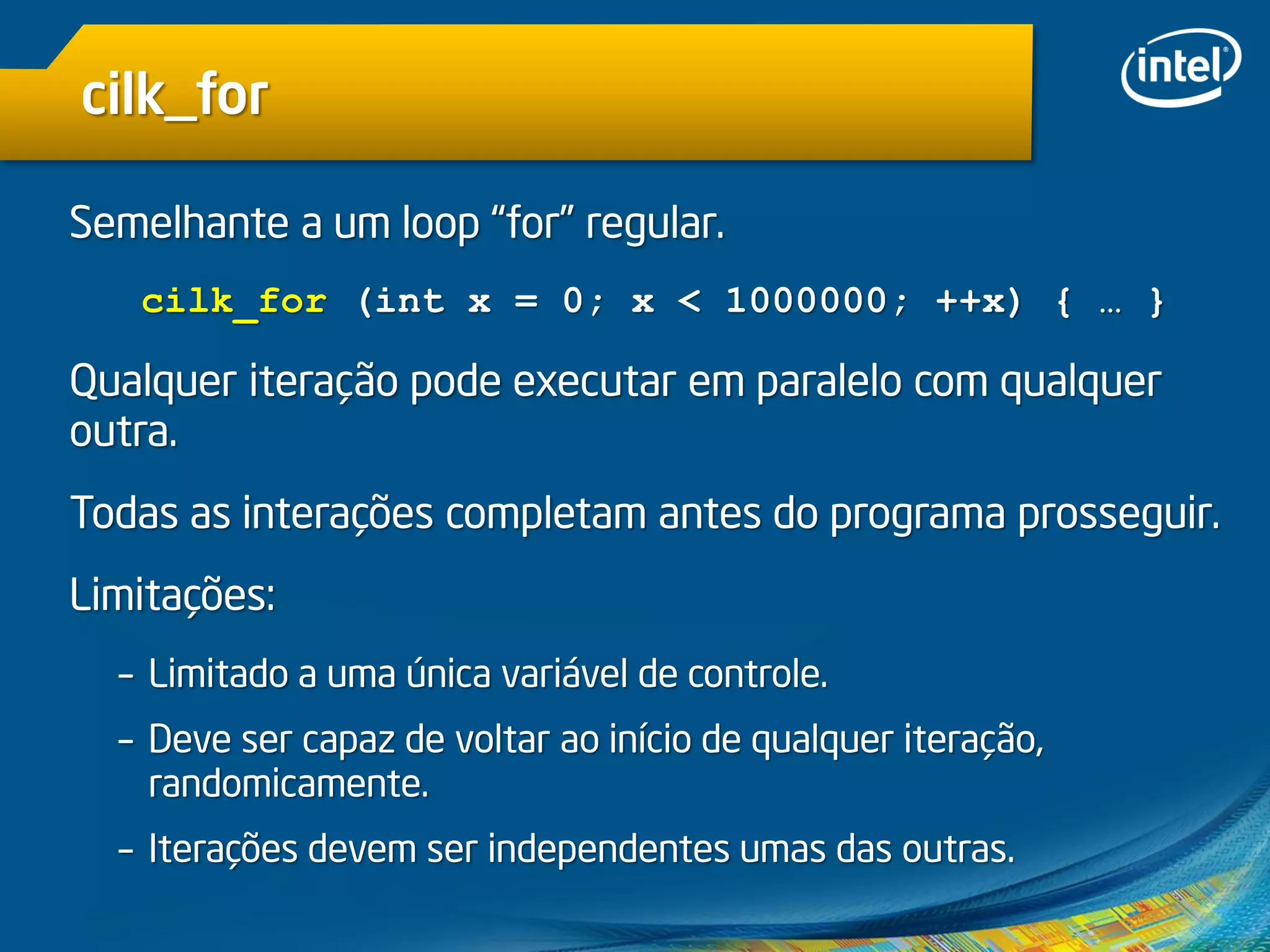 cilk_for
Semelhante a um loop “for” regular.
cilk_for (int x = 0; x < 1000000; ++x) { … }
Qualquer iteração pode executar em paralelo com qualquer
outra.
Todas as interações completam antes do programa prosseguir.
Limitações:
– Limitado a uma única variável de controle.
– Deve ser capaz de voltar ao início de qualquer iteração,
randomicamente.
– Iterações devem ser independentes umas das outras.
 