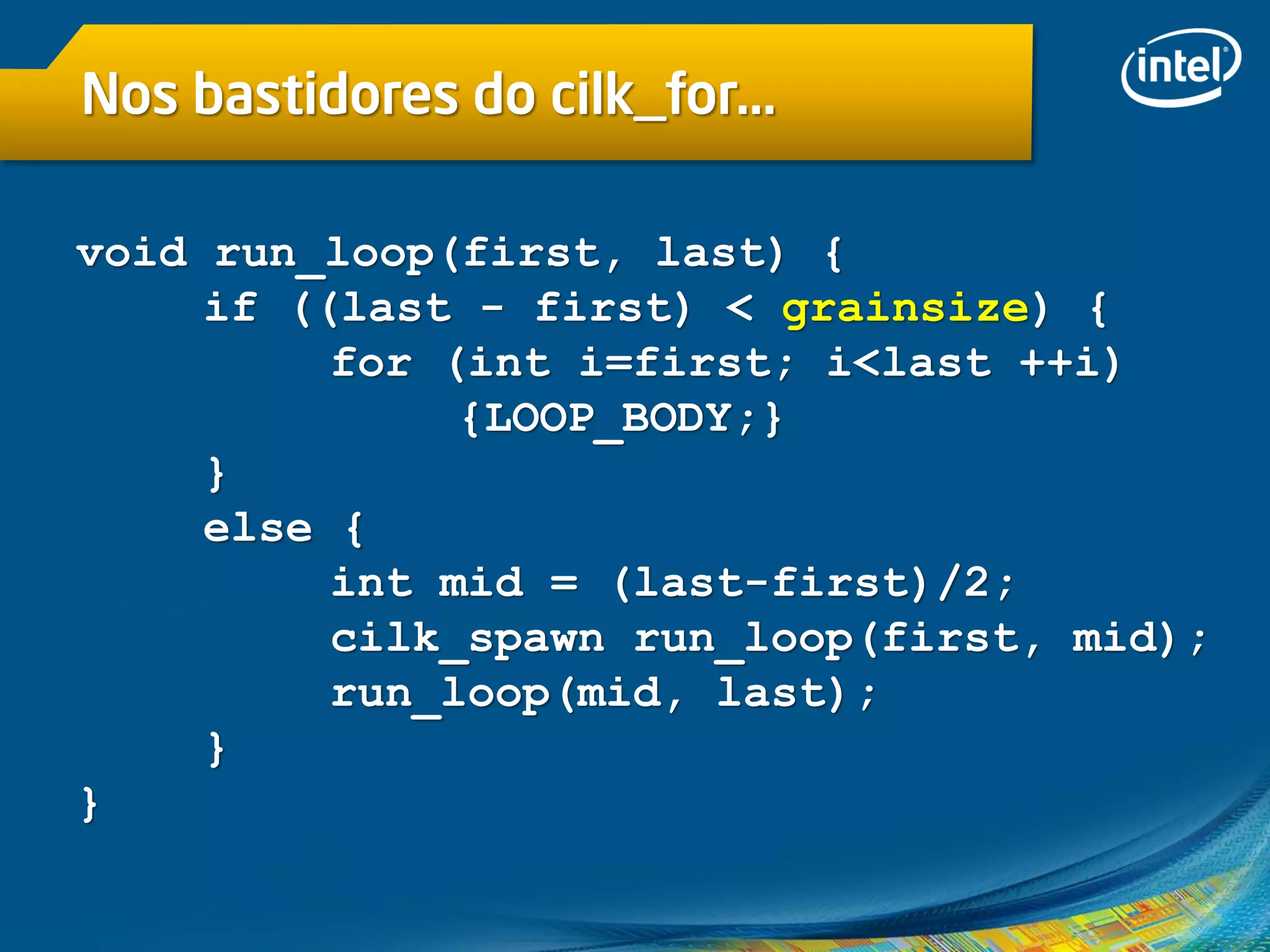 Nos bastidores do cilk_for…
void run_loop(first, last) {
if ((last - first) < grainsize) {
for (int i=first; i<last ++i)
{LOOP_BODY;}
}
else {
int mid = (last-first)/2;
cilk_spawn run_loop(first, mid);
run_loop(mid, last);
}
}
 