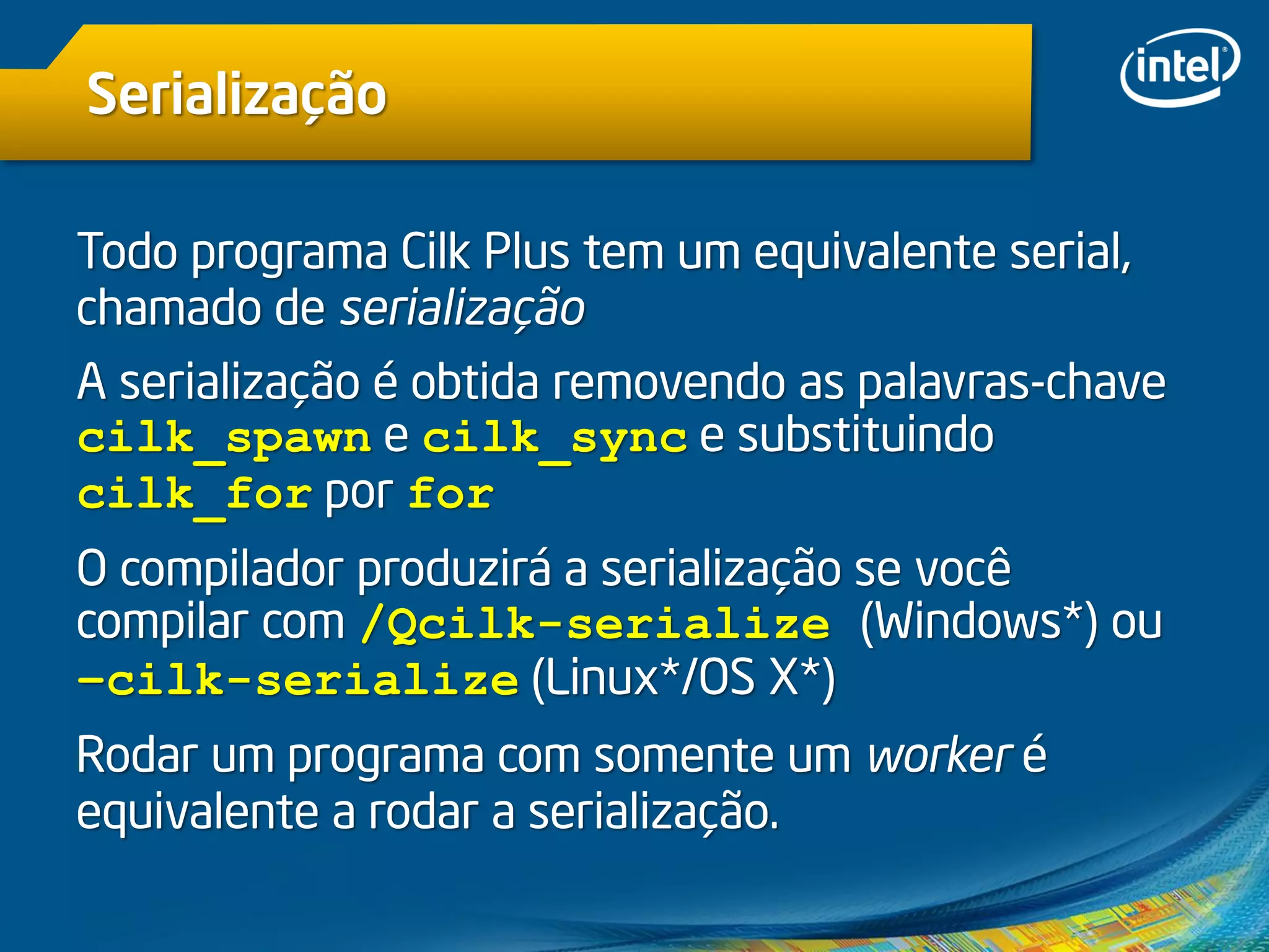 Serialização
Todo programa Cilk Plus tem um equivalente serial,
chamado de serialização
A serialização é obtida removendo as palavras-chave
cilk_spawn e cilk_sync e substituindo
cilk_for por for
O compilador produzirá a serialização se você
compilar com /Qcilk-serialize (Windows*) ou
–cilk-serialize (Linux*/OS X*)
Rodar um programa com somente um worker é
equivalente a rodar a serialização.
 