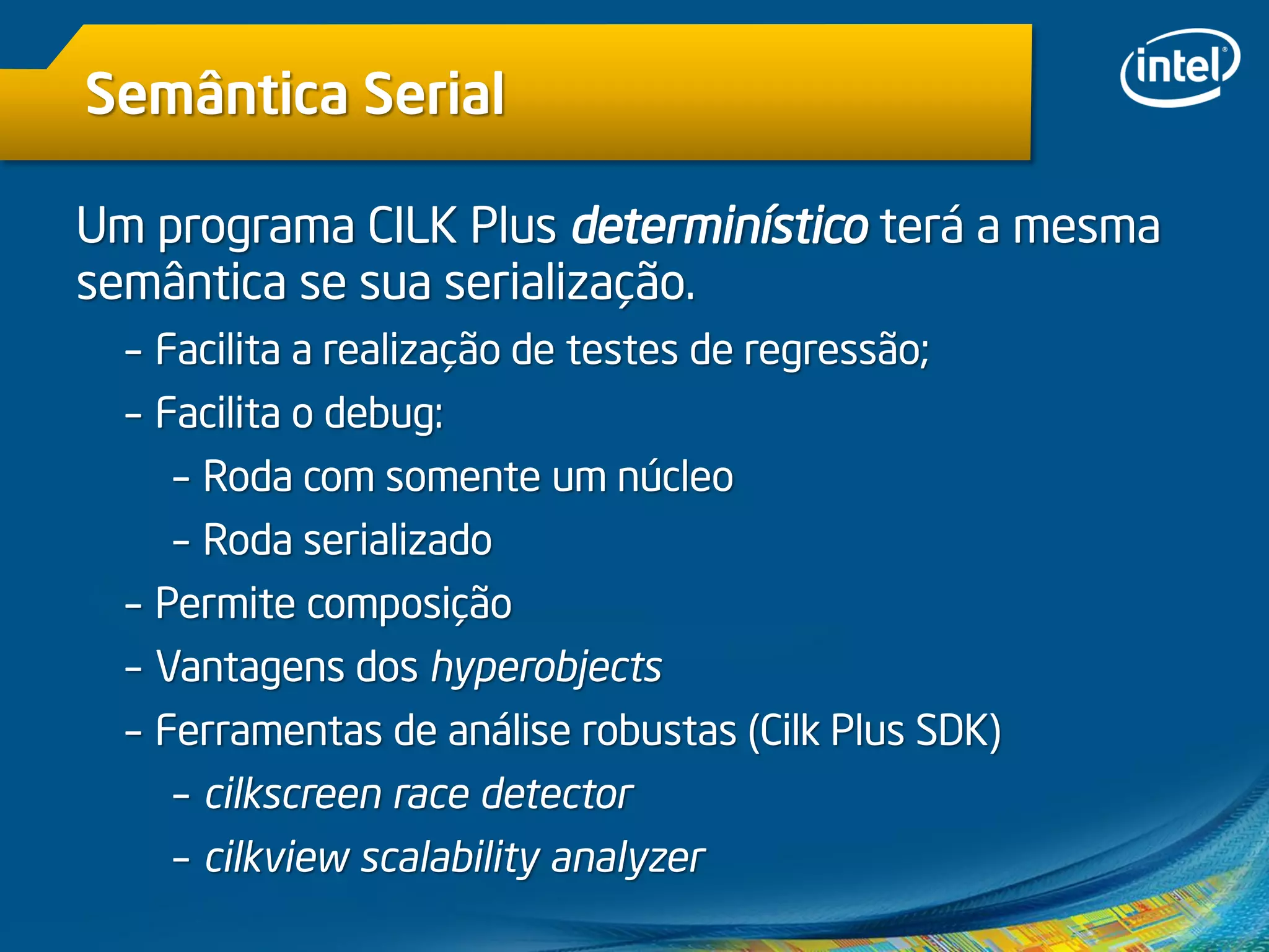 Semântica Serial
Um programa CILK Plus determinístico terá a mesma
semântica se sua serialização.
– Facilita a realização de testes de regressão;
– Facilita o debug:
– Roda com somente um núcleo
– Roda serializado
– Permite composição
– Vantagens dos hyperobjects
– Ferramentas de análise robustas (Cilk Plus SDK)
– cilkscreen race detector
– cilkview scalability analyzer
 