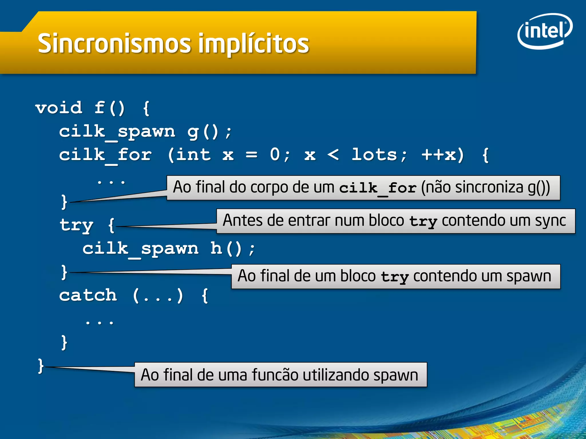Sincronismos implícitos
void f() {
cilk_spawn g();
cilk_for (int x = 0; x < lots; ++x) {
...
}
try {
cilk_spawn h();
}
catch (...) {
...
}
} Ao final de uma funcão utilizando spawn
Ao final do corpo de um cilk_for (não sincroniza g())
Ao final de um bloco try contendo um spawn
Antes de entrar num bloco try contendo um sync
 