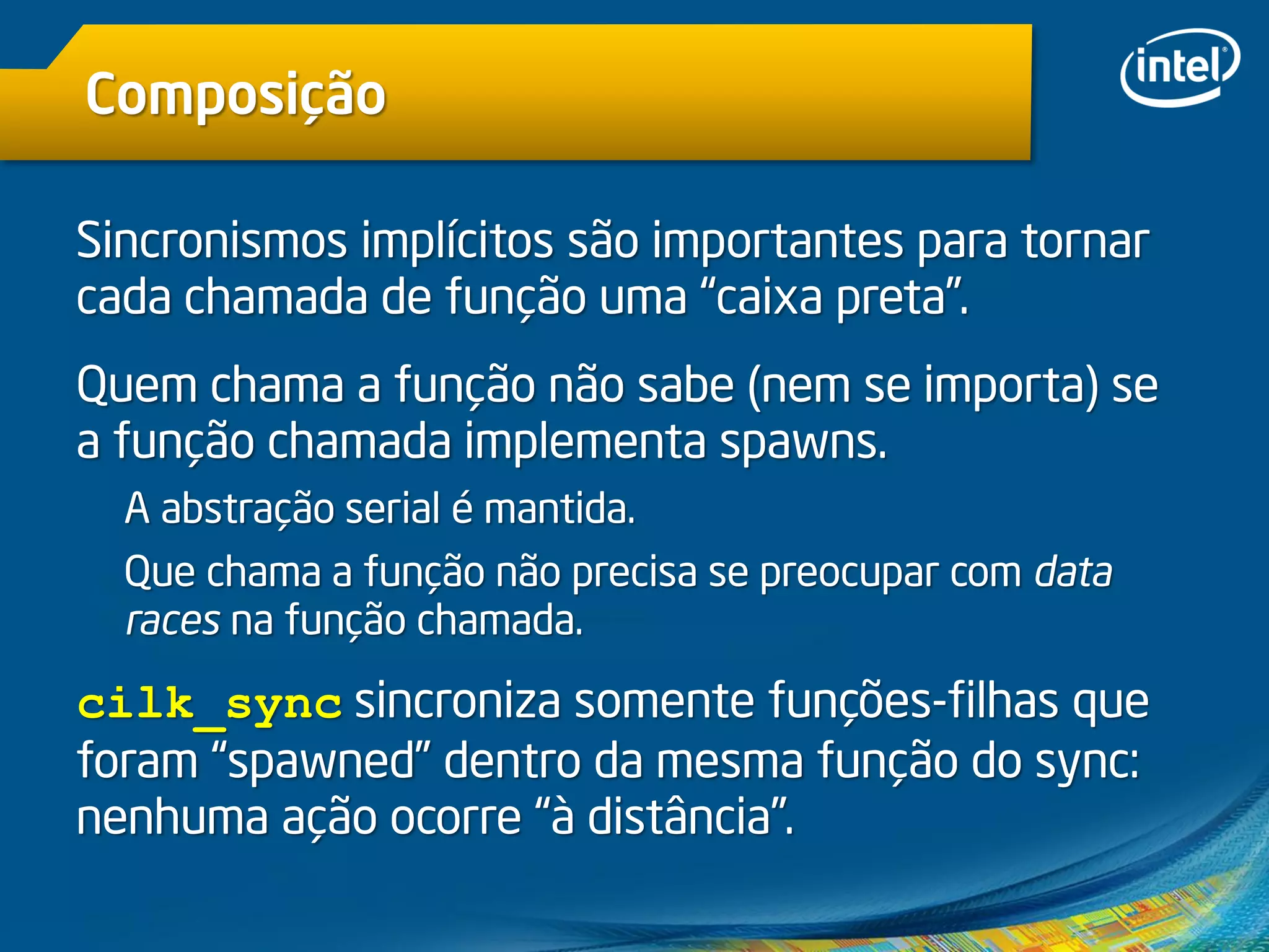 Composição
Sincronismos implícitos são importantes para tornar
cada chamada de função uma “caixa preta”.
Quem chama a função não sabe (nem se importa) se
a função chamada implementa spawns.
A abstração serial é mantida.
Que chama a função não precisa se preocupar com data
races na função chamada.
cilk_sync sincroniza somente funções-filhas que
foram “spawned” dentro da mesma função do sync:
nenhuma ação ocorre “à distância”.
 