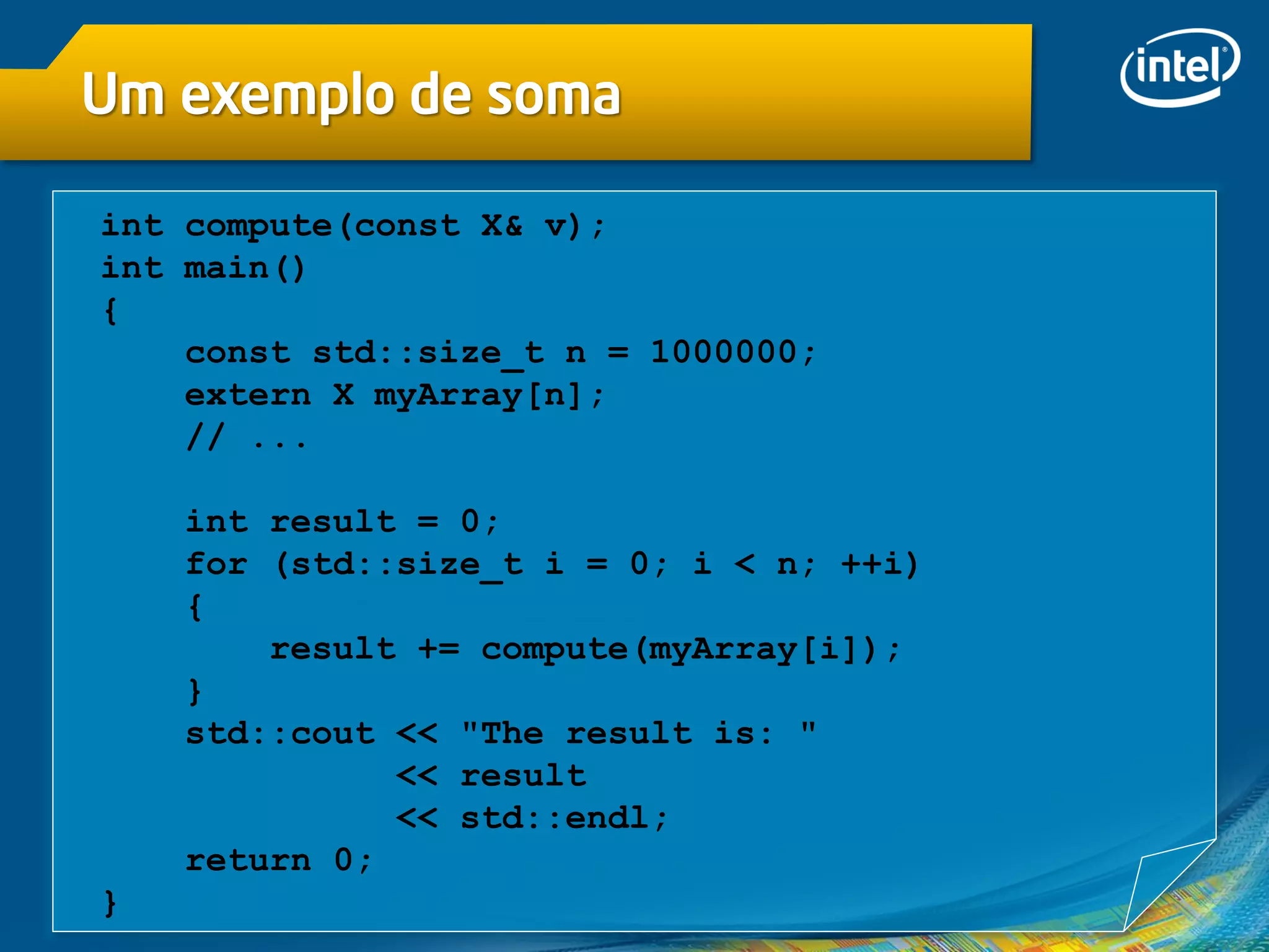 Um exemplo de soma
int compute(const X& v);
int main()
{
const std::size_t n = 1000000;
extern X myArray[n];
// ...
int result = 0;
for (std::size_t i = 0; i < n; ++i)
{
result += compute(myArray[i]);
}
std::cout << "The result is: "
<< result
<< std::endl;
return 0;
}
 