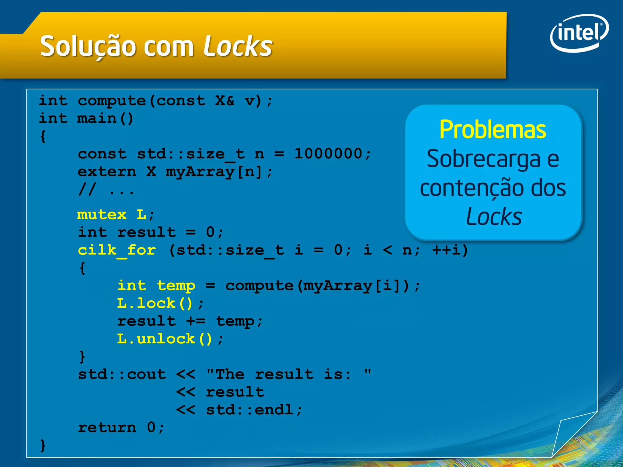 Solução com Locks
int compute(const X& v);
int main()
{
const std::size_t n = 1000000;
extern X myArray[n];
// ...
mutex L;
int result = 0;
cilk_for (std::size_t i = 0; i < n; ++i)
{
int temp = compute(myArray[i]);
L.lock();
result += temp;
L.unlock();
}
std::cout << "The result is: "
<< result
<< std::endl;
return 0;
}
Problemas
Sobrecarga e
contenção dos
Locks
 