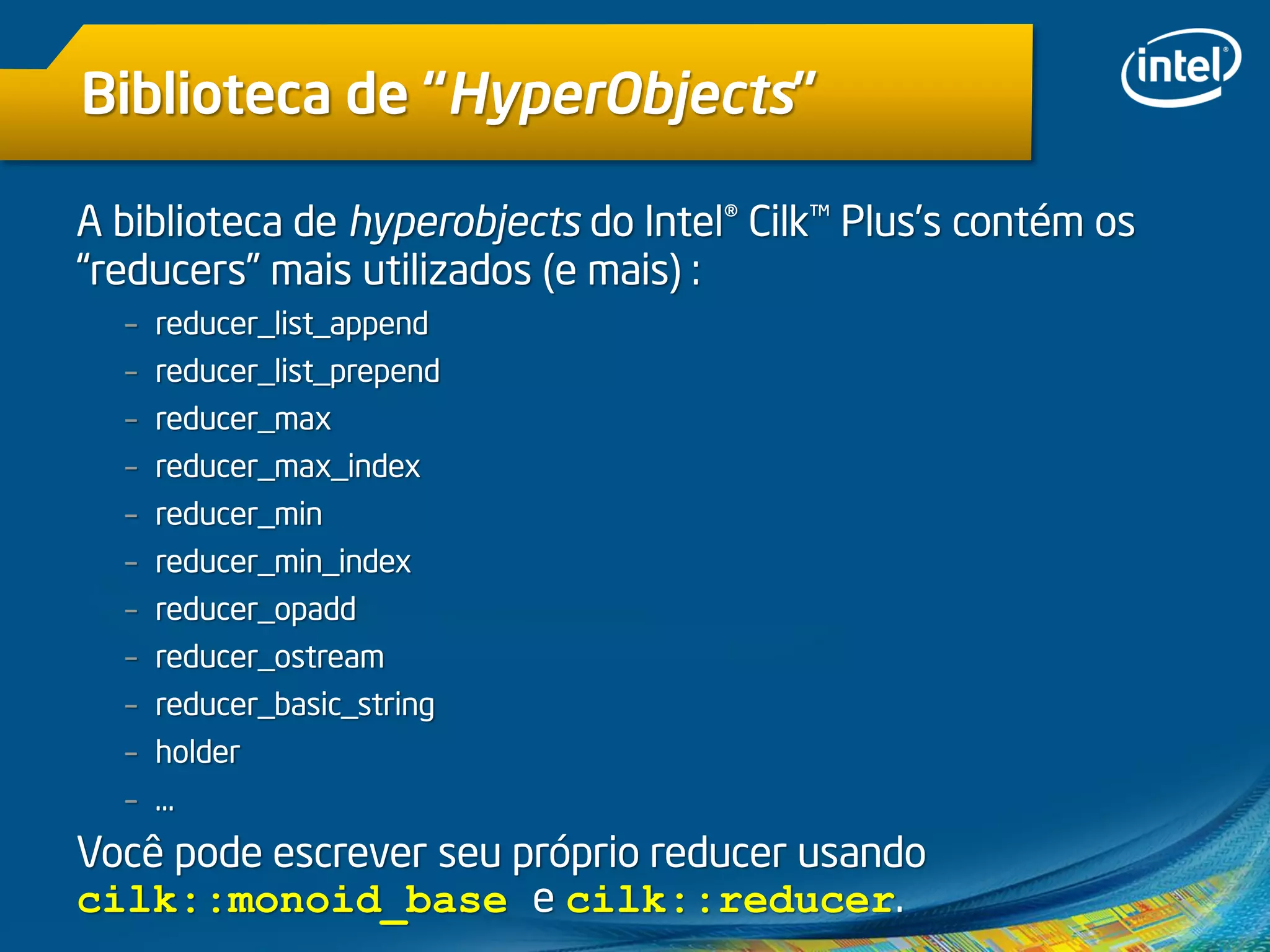 Biblioteca de “HyperObjects”
A biblioteca de hyperobjects do Intel® Cilk™ Plus’s contém os
“reducers” mais utilizados (e mais) :
– reducer_list_append
– reducer_list_prepend
– reducer_max
– reducer_max_index
– reducer_min
– reducer_min_index
– reducer_opadd
– reducer_ostream
– reducer_basic_string
– holder
– …
Você pode escrever seu próprio reducer usando
cilk::monoid_base e cilk::reducer.
 