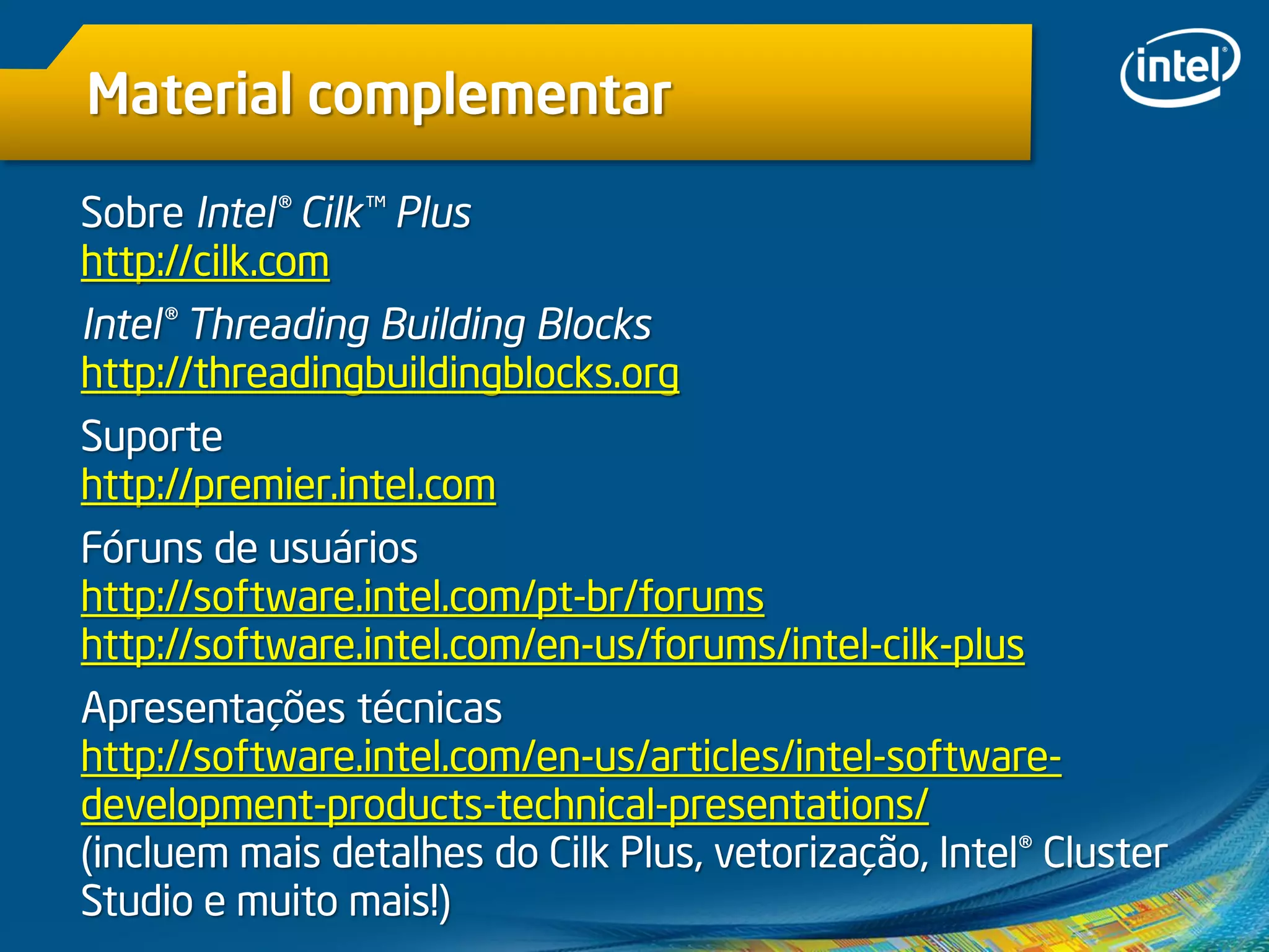 Material complementar
Sobre Intel® Cilk™ Plus
http://cilk.com
Intel® Threading Building Blocks
http://threadingbuildingblocks.org
Suporte
http://premier.intel.com
Fóruns de usuários
http://software.intel.com/pt-br/forums
http://software.intel.com/en-us/forums/intel-cilk-plus
Apresentações técnicas
http://software.intel.com/en-us/articles/intel-software-
development-products-technical-presentations/
(incluem mais detalhes do Cilk Plus, vetorização, Intel® Cluster
Studio e muito mais!)
 