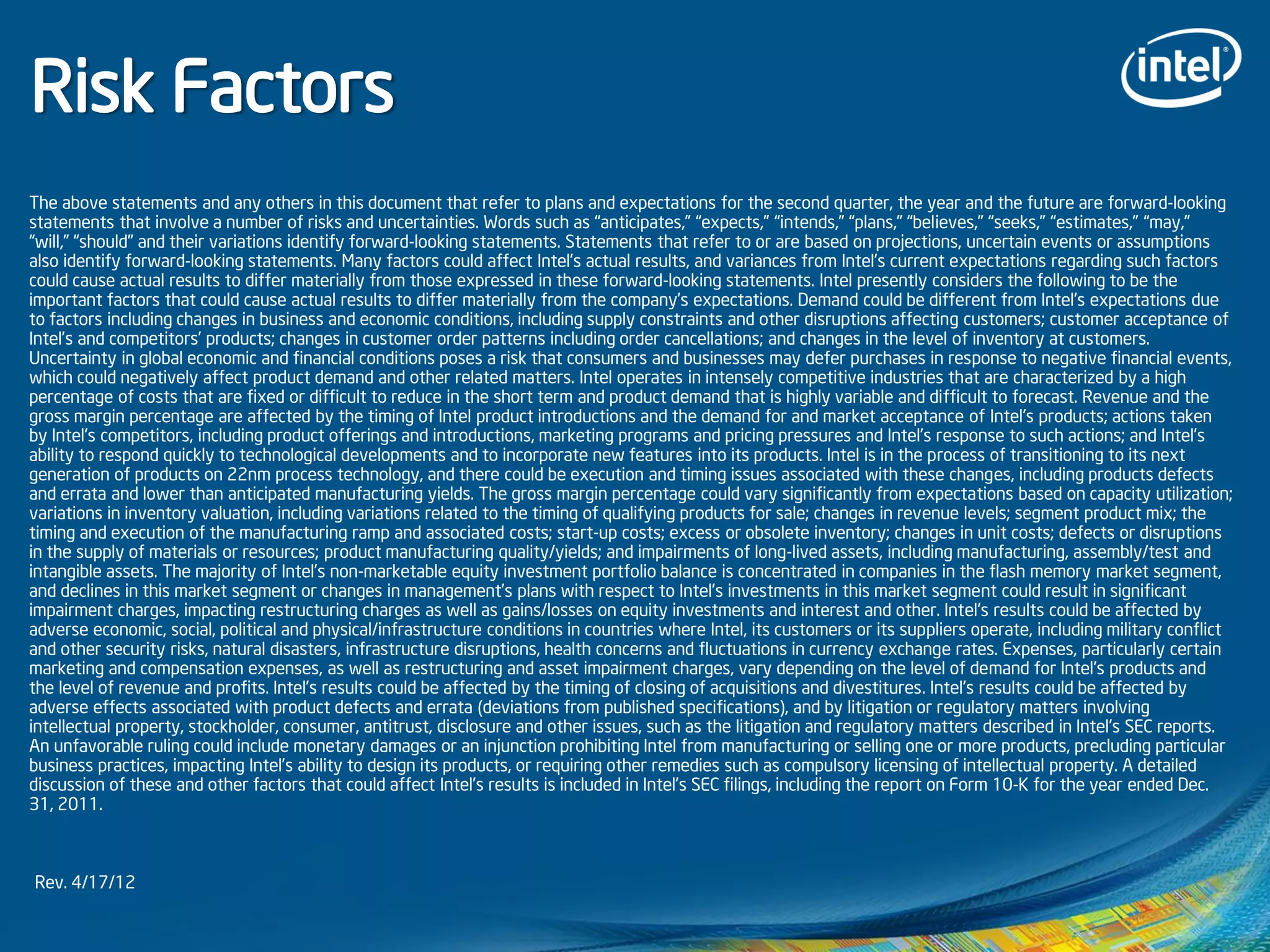 Risk Factors
The above statements and any others in this document that refer to plans and expectations for the second quarter, the year and the future are forward-looking
statements that involve a number of risks and uncertainties. Words such as “anticipates,” “expects,” “intends,” “plans,” “believes,” “seeks,” “estimates,” “may,”
“will,” “should” and their variations identify forward-looking statements. Statements that refer to or are based on projections, uncertain events or assumptions
also identify forward-looking statements. Many factors could affect Intel’s actual results, and variances from Intel’s current expectations regarding such factors
could cause actual results to differ materially from those expressed in these forward-looking statements. Intel presently considers the following to be the
important factors that could cause actual results to differ materially from the company’s expectations. Demand could be different from Intel's expectations due
to factors including changes in business and economic conditions, including supply constraints and other disruptions affecting customers; customer acceptance of
Intel’s and competitors’ products; changes in customer order patterns including order cancellations; and changes in the level of inventory at customers.
Uncertainty in global economic and financial conditions poses a risk that consumers and businesses may defer purchases in response to negative financial events,
which could negatively affect product demand and other related matters. Intel operates in intensely competitive industries that are characterized by a high
percentage of costs that are fixed or difficult to reduce in the short term and product demand that is highly variable and difficult to forecast. Revenue and the
gross margin percentage are affected by the timing of Intel product introductions and the demand for and market acceptance of Intel's products; actions taken
by Intel's competitors, including product offerings and introductions, marketing programs and pricing pressures and Intel’s response to such actions; and Intel’s
ability to respond quickly to technological developments and to incorporate new features into its products. Intel is in the process of transitioning to its next
generation of products on 22nm process technology, and there could be execution and timing issues associated with these changes, including products defects
and errata and lower than anticipated manufacturing yields. The gross margin percentage could vary significantly from expectations based on capacity utilization;
variations in inventory valuation, including variations related to the timing of qualifying products for sale; changes in revenue levels; segment product mix; the
timing and execution of the manufacturing ramp and associated costs; start-up costs; excess or obsolete inventory; changes in unit costs; defects or disruptions
in the supply of materials or resources; product manufacturing quality/yields; and impairments of long-lived assets, including manufacturing, assembly/test and
intangible assets. The majority of Intel’s non-marketable equity investment portfolio balance is concentrated in companies in the flash memory market segment,
and declines in this market segment or changes in management’s plans with respect to Intel’s investments in this market segment could result in significant
impairment charges, impacting restructuring charges as well as gains/losses on equity investments and interest and other. Intel's results could be affected by
adverse economic, social, political and physical/infrastructure conditions in countries where Intel, its customers or its suppliers operate, including military conflict
and other security risks, natural disasters, infrastructure disruptions, health concerns and fluctuations in currency exchange rates. Expenses, particularly certain
marketing and compensation expenses, as well as restructuring and asset impairment charges, vary depending on the level of demand for Intel's products and
the level of revenue and profits. Intel’s results could be affected by the timing of closing of acquisitions and divestitures. Intel's results could be affected by
adverse effects associated with product defects and errata (deviations from published specifications), and by litigation or regulatory matters involving
intellectual property, stockholder, consumer, antitrust, disclosure and other issues, such as the litigation and regulatory matters described in Intel's SEC reports.
An unfavorable ruling could include monetary damages or an injunction prohibiting Intel from manufacturing or selling one or more products, precluding particular
business practices, impacting Intel’s ability to design its products, or requiring other remedies such as compulsory licensing of intellectual property. A detailed
discussion of these and other factors that could affect Intel’s results is included in Intel’s SEC filings, including the report on Form 10-K for the year ended Dec.
31, 2011.
Rev. 4/17/12
 