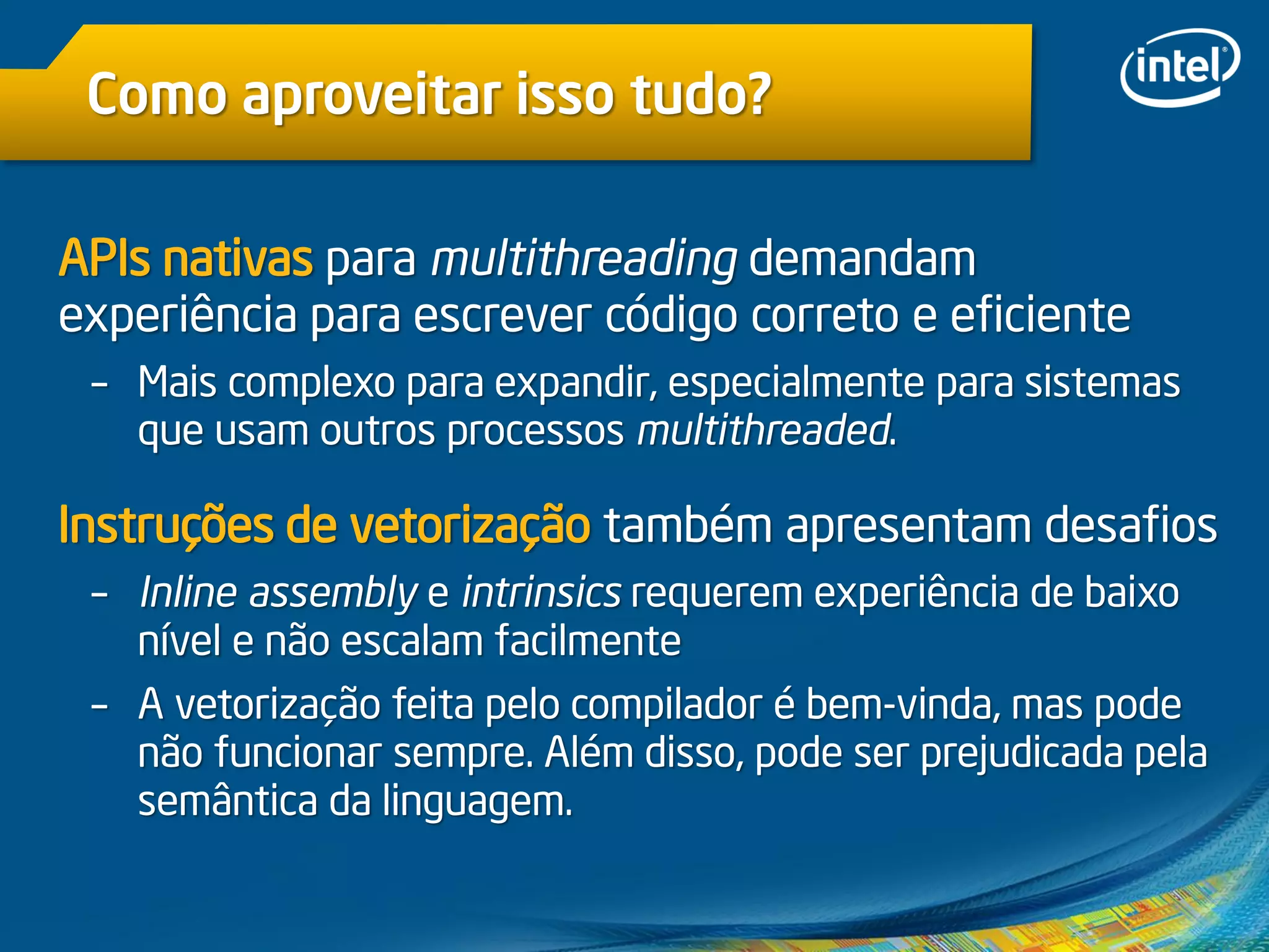 Como aproveitar isso tudo?
APIs nativas para multithreading demandam
experiência para escrever código correto e eficiente
– Mais complexo para expandir, especialmente para sistemas
que usam outros processos multithreaded.
Instruções de vetorização também apresentam desafios
– Inline assembly e intrinsics requerem experiência de baixo
nível e não escalam facilmente
– A vetorização feita pelo compilador é bem-vinda, mas pode
não funcionar sempre. Além disso, pode ser prejudicada pela
semântica da linguagem.
 