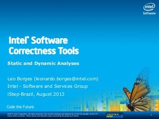 © 2013, Intel Corporation. All rights reserved. Intel and the Intel logo are trademarks of Intel Corporation in the U.S.
and/or other countries. *Other names and brands may be claimed as the property of others.
Static and Dynamic Analyses
Leo Borges (leonardo.borges@intel.com)
Intel - Software and Services Group
iStep-Brazil, August 2013
1
Intel® Software
Correctness Tools
 