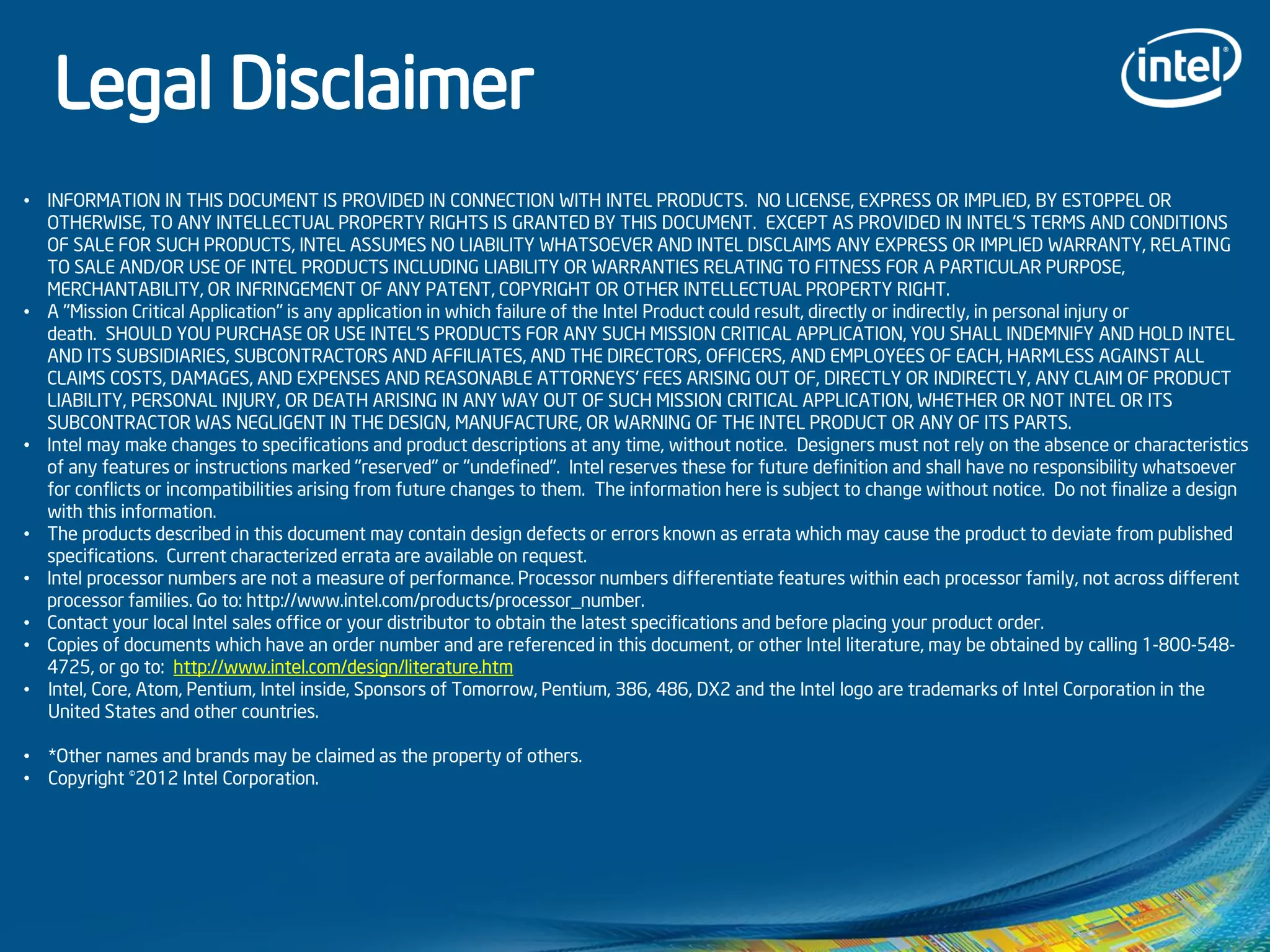 • INFORMATION IN THIS DOCUMENT IS PROVIDED IN CONNECTION WITH INTEL PRODUCTS. NO LICENSE, EXPRESS OR IMPLIED, BY ESTOPPEL OR
OTHERWISE, TO ANY INTELLECTUAL PROPERTY RIGHTS IS GRANTED BY THIS DOCUMENT. EXCEPT AS PROVIDED IN INTEL'S TERMS AND CONDITIONS
OF SALE FOR SUCH PRODUCTS, INTEL ASSUMES NO LIABILITY WHATSOEVER AND INTEL DISCLAIMS ANY EXPRESS OR IMPLIED WARRANTY, RELATING
TO SALE AND/OR USE OF INTEL PRODUCTS INCLUDING LIABILITY OR WARRANTIES RELATING TO FITNESS FOR A PARTICULAR PURPOSE,
MERCHANTABILITY, OR INFRINGEMENT OF ANY PATENT, COPYRIGHT OR OTHER INTELLECTUAL PROPERTY RIGHT.
• A "Mission Critical Application" is any application in which failure of the Intel Product could result, directly or indirectly, in personal injury or
death. SHOULD YOU PURCHASE OR USE INTEL'S PRODUCTS FOR ANY SUCH MISSION CRITICAL APPLICATION, YOU SHALL INDEMNIFY AND HOLD INTEL
AND ITS SUBSIDIARIES, SUBCONTRACTORS AND AFFILIATES, AND THE DIRECTORS, OFFICERS, AND EMPLOYEES OF EACH, HARMLESS AGAINST ALL
CLAIMS COSTS, DAMAGES, AND EXPENSES AND REASONABLE ATTORNEYS' FEES ARISING OUT OF, DIRECTLY OR INDIRECTLY, ANY CLAIM OF PRODUCT
LIABILITY, PERSONAL INJURY, OR DEATH ARISING IN ANY WAY OUT OF SUCH MISSION CRITICAL APPLICATION, WHETHER OR NOT INTEL OR ITS
SUBCONTRACTOR WAS NEGLIGENT IN THE DESIGN, MANUFACTURE, OR WARNING OF THE INTEL PRODUCT OR ANY OF ITS PARTS.
• Intel may make changes to specifications and product descriptions at any time, without notice. Designers must not rely on the absence or characteristics
of any features or instructions marked "reserved" or "undefined". Intel reserves these for future definition and shall have no responsibility whatsoever
for conflicts or incompatibilities arising from future changes to them. The information here is subject to change without notice. Do not finalize a design
with this information.
• The products described in this document may contain design defects or errors known as errata which may cause the product to deviate from published
specifications. Current characterized errata are available on request.
• Intel processor numbers are not a measure of performance. Processor numbers differentiate features within each processor family, not across different
processor families. Go to: http://www.intel.com/products/processor_number.
• Contact your local Intel sales office or your distributor to obtain the latest specifications and before placing your product order.
• Copies of documents which have an order number and are referenced in this document, or other Intel literature, may be obtained by calling 1-800-548-
4725, or go to: http://www.intel.com/design/literature.htm
• Intel, Core, Atom, Pentium, Intel inside, Sponsors of Tomorrow, Pentium, 386, 486, DX2 and the Intel logo are trademarks of Intel Corporation in the
United States and other countries.
• *Other names and brands may be claimed as the property of others.
• Copyright ©2012 Intel Corporation.
Legal Disclaimer
 