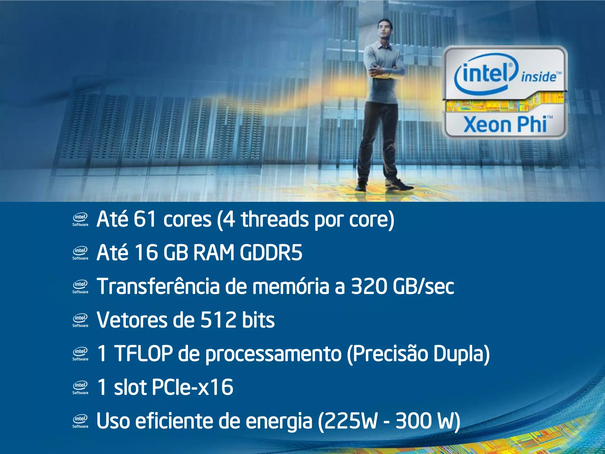 Até 61 cores (4 threads por core)
Até 16 GB RAM GDDR5
Transferência de memória a 320 GB/sec
Vetores de 512 bits
1 TFLOP de processamento (Precisão Dupla)
1 slot PCIe-x16
Uso eficiente de energia (225W - 300 W)
Intel® Xeon Phi™
Ainda mais poder de
processamento!
 