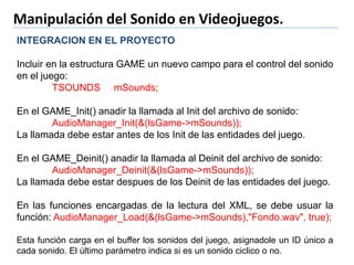 Manipulación del Sonido en Videojuegos.
INTEGRACION EN EL PROYECTO
Incluir en la estructura GAME un nuevo campo para el control del sonido
en el juego:
TSOUNDS mSounds;
En el GAME_Init() anadir la llamada al Init del archivo de sonido:
AudioManager_Init(&(lsGame->mSounds));
La llamada debe estar antes de los Init de las entidades del juego.
En el GAME_Deinit() anadir la llamada al Deinit del archivo de sonido:
AudioManager_Deinit(&(lsGame->mSounds));
La llamada debe estar despues de los Deinit de las entidades del juego.
En las funciones encargadas de la lectura del XML, se debe usuar la
función: AudioManager_Load(&(lsGame->mSounds),"Fondo.wav", true);
Esta función carga en el buffer los sonidos del juego, asignadole un ID único a
cada sonido. El último parámetro indica si es un sonido ciclico o no.
 