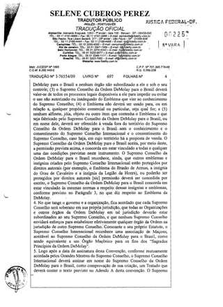 SELENE CUBEROS PEREZ
TRADUTOR PÚBLICO

lUSTICt FEDERAL-DF.
., "-.;.

INGL(;S - PORTUGU(;S

,.

TRADUÇÃO OFICIAL

-r andar - sala 706 - Barueri - SP - 06455-000
TEL.: 55 11 4191-6868 - Fax: 55114191-2888 - E-mail: 8/phavilfe@fide/ify.com.br
Slo Paulo: Rua Libero BadafÓ. 377 - 290 andar - SSo Paulo - SP - 01009-906
TEL.: 55 11 2166-4444 - Fax: 55 11 2166-4466 - E-mail: sp@fidelity.com.br ,
Campina.: TEL.: 5519 3295-4000- E-mail: campinas@fidelity.com.br
.

Alphavllle: A/ameda Araguaia, 1293 -

Rio da Janeiro: TEL: 55 212507-1988- E-mail: rj@fidelity.com.br
Balo Horizonte: TEL: 5531 3274-4343 - E-mail: mg@flde/ity.com.br

Curitiba: TEL.: 55 413322-0077 - E-maU: pr@fide/ity.com.br
Porto Alegre: TEL.: 55 51 3346-1111- E-mail: rs@fidelitY.com.br
Braama: TEL.: 55 61 3223-7000 - E-mail: df@fldeliry.com.br

Wabalte: www.f1dellty.com.br

Matr. JUCESP IV" 1695
C.C.M.9.382.440-0

TRADUÇÃO N" 1-76554/09

CP.F. IV" 701.395.718-68
R.G. 5.266.238

LIVRO N"

697

FOLHAS N°

4

DeMolay para o Brasil a nenhum órgão não subordinado a ele e sob o seu
controle; (3) o Supremo Conselho da Ordem DeMolay para o Brasil deverá
valer-se de todos os processos legais disponíveis a ele para impedir ou evitar
o uso não autorizado ou inadequado do Emblema que vier ao conhecimento
do Supremo Conselho; (4) o Emblema não deverá ser usado para, ou em
relação a, qualquer propósito comercial ou particular, seja qual for; e (5)
nenhum alfinete, jóia, objeto ou outro item que contenha o Emblema e que
seja fabricado pelo Supremo Conselho da Ordem DeMolay para o Brasil, ou
em nome dele, deverá ser oferecido à venda fora do território do Supremo
Conselho da Ordem DeMolay para qBrasiLsem o conhecimento e o
consentimento do Supremo Conselho Internacional e o consentimento do
Supremo Conselho, caso haja, emcuj o território há a proposta de venda. O
Supremo Conselho.da.OrdemDeMolay para o Brasil aceita, por meio deste,
a pennissãoprevista'acima, e concord,a em estar vinc,uladoa todas e qualquer
uma das condições.' previstas .neste instrumento. O Supremo Conselho da
Ordem DeMolay para o Brasil reconhece, ainda, que outros emblemas e
insígnias criados pelo Supremo Conselho InternaCional estão protegidos por
direitos .autorais (por exemplo, o Emblema do. Brasão de Armas, a insígnia
do Grau de Cavaleiro e a insígnia da .Legião da Honra), ou poderão ser
protegidos por ., direit.os autorais [sic] ,pennissão, deverá ser concedida por
escrito, ,o ~upremo Conselho da Ordem DeMolay para o Brasil concorda em
estar vinculado às mesmas nonnas a respeito dessas insígnias e emblemas,
confonne preyisto no Parágrafo 3, no que diz respeito ao Emblema da
DeMolay.
4. No que tange o ,governo e a organização, fica acordado que cada Supremo
Conselho será soberano em sua própiia jurisdição, que todas as Organizações
e outros '. órgãos da Ordem DeMolay em tal jurisdição deverão estar
subordinados ao seu Supremo Conselho, e 'que nenhwn Supremo Conselho
envidará esforços para estabelecer. efetivamente qualquer órgão da Ordem na
jurisdição de outro Supremo Conselho: Consoante o seu próprio Estatuto, o
Supremo Conselho Internacional reconhece uma associação de Maçons,
aceitável ao Supremo Conselho da Ordem DeMolay para o Brasil, como
sendo equivalente a um Órgão Maçônico para os fins dos "Sagrados
Princípios da Ordem DeMolay" .
5. Logo após a data de assinatura desta Convenção, conforme' mutuamente
acordada pelos Grandes Mestres do Supremo Conselho, o Supremo Conselho
Internacional deverá assinar em nome do Supremo Conselho da Ordem
DeMolay para o Brasil, como comprovação de sua criação, um Tratado que
deverá conter o texto previsto no Adendo A desta convenção. O Supremo

 