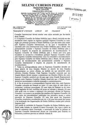 SELENE CUBEROS PEREZ
TRADUTOR PÚBLICO

JUSTlCA F'EDEeAL-DF.

INGLI!S - PORTUGUI!S

TRADUÇÃO OFICIAL
Alphavl11e: Alameda Araguaia, 1293 ~ -,o andar - sala 706 - Barueri - SP - 06455-000
TEl.: 55 11 4191·8868 - Fax: 55 11 4191-2888 - E-mail: alphavil/e@fidelity.com.br
810 Paulo: Rua Libero BadafÓ, 377 - 290 andar - 51o Paulo - SP· 01009·906
TEL.: 55 11 2166-4444 - Fax: 55 11 2166-4466 - E-maU: sp@fldellty.com.br
Campinas: 1EL.: 55 19 3295.4000 - E-maU: campinas@fidelity.com.br
Rio de Janeiro: TEL: 55 21 2507-1986 - E-mai/: rj@fidelity.com.br
Belo Horizonte: TEL.: 55 31 3274-4343 - E-mall: mg@fldellty.com.br
Curitiba: TEL: 55 413322-0077 - E-mal/: pt@fide/ity.com.br

002250

LI3·.yA~Aj

Porto Alegre: TEL.: 55 513346-1111- E-mail: rs@fidelity.com.br
8raslll.: TEL.: 55 61 322J.7DOO- E-maU: df@fidelity.com.br
Wab.lte: www.fdellty.com.br
Matr. JUCESP N' 1695
C.C.M. 9.382.440-0

TRADUÇÃO N" 1-76554/09

C.P.F. N' 701.395.718-68
R.G.5.266.238

LIVRO N°

697

FOLHAS N°

5

Conselho Internacional deverá receber uma cópia assinada por fac-simile
deste Tratado.
6. O Supremo Conselho da Ordem DeMolay para o Brasil concorda em não
reconhecer como regular ou legitimo qualquer Supremo Conselho ou outro
órgão que pretenda governar a Ordem DeMolay e que não tenha sido criado
pelo Supremo Conselho Internacional, ou do qual o reconhecido foi
cancelado pelo [sic] Internacional [sic] Ordem DeMolay para o Brasil, sem
primeiramente consular o Supremo Conselho da Ordem DeMolay para o
Brasil a respeito da proposta de cancelamento de reconhecimento. O
Supremo Conselho da Ordem' DeMoaypara o Brasil será livre para
reconhece ou recusar-se a reconhecer qualquer Supremo Conselho criado
pelo Supremo Conselho Internacional. Umavez concedido o reconhecimento
pelo Supremo Conselho da Ordem DeMolay para' o Brasil, ele não poderá
cancelar tal reconhecimento sem' primeiramente consultar o Supremo
Conselho ,Internacional a respeito da. proposta de cancelamento de
reconhecimento. .
7. Todas:'as, correspondências. entte os Supremos Conselhos deverão ser
feitas attayés de seus., Grandes Mestres ou através de seus Grandes
Representantes' ou outros,. oficiais,. na medida em que pennitido pelos
referidos. Grandes: Mestres.,' Cada S!premo Conselho concorda que seu
Grande:Mesp-edeyerá nomeare comissionar um Membro'Efetivo do outro
Supremo' Conselho acei,távelpor ele para ' agir como. Grande Representante
daquele outro Supremo' Conselho; ficando ressalvado que o Grande Mestre '
deverá ter recomendado a referida nomeação e comissionamento.
8. A fim de promover a correspondência fraternal entre eles, cada Supremo
Conselho concordll em fornecer aoputro: (1) uma cópia de cada ritual ou
cerimonial, confomle promulgado, (2) uma cópia do Estatuto ou de outro
órgão regulador,de leis,confonneele:possaser adotado e alterado, (3) uma
lista anua)., com os nomes e endereços dos principais oficiais do Supremo
Conselho, eos nomes e,'as posições dos membros do Supremo Conselho, (4)
uma cópia dos' procedimentos' pubIlc~d()s dos encontros anuais e outros
encontros do Supremo, Conselho, (5) uma lista anual dos Supremos
Conselhos atualmente reconhecidos por ele, e (6) uma lista anual dos nomes
e da localização das Organizações da Ordem DeMolay criadas pejo referido
Supremo [sic]
[sic] reside na jurisdição do Supremo Conselho da Ordem DeMolay para o
Brasil estão listadas no Adendo B desta Convenção. Em vigor a partir da
data de assinatura desta Convenção, a associação de todas as pessoas no
Supremo Conselho Internacional deverá ser convertida para Emérita ou
Honorária, confonne previsto no referido Adendo B.

',0

 
