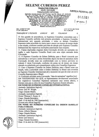 SELENE CUBEROS PEREZ
TRADUTOR PÚBLICO

JUS

INGLês - PORTUGUêS

TRADUÇÃO OFICIAL

Alphavllle: Alameda Araguaia, 1293 ~ ro endar - sala 706 - Barusri - SP ~ 06455--000
TEL: 55 1141!n-6868- Fax: 55 11 4191-2888 - E-mail; alphaville@fidelity.com.br
810 Paulo: Rua Libero Bedel'Ó, 377 - 2g o andar- SSo Paulo - SP - 01009-g06
Ta,: 55 11 2161;4444 - Fax: 55/1 2161;4465-E-mell: sp@fidellty.com,br

r/c

A F'E'DERAl~OF.

O. j2 2' O Cl
n . ..

I V.".RA.1

Campinas: TEL.: 55 19 3295-4Doo - E-maiJ: campirt8s@tideJity.com.br
Rio de Janeiro: TEL.: 55 21 2507-1988 - E-mail: rj@fidel11y.com.br
Belo Horlzonta: TEL: 55 31 3274-4343 - E-mei/: mg@fid8/iIY, c o m , b r , 8 •.
Curitiba: TEL.: 55 41 3322-0077 - E-maU: p r @ f i d e l i t y , c o m . b r _
Porto Alegre: TEL.: 55 51 3346-1111 - E-mai/: rs@tidelity.com.br
Brasm.: TEL.: 55 61 3223-7000 - E-maU: df@fidalily,com.br
Webalte: 'WIW.fideUty,com.br
Malr, JUCESP N' 1695

CPF, N' 701.395,718-68
R. G. 5,266,238

C,C,M, 9,382.440-0

TRADUçAo N° I-76554/09

í'

FOLHAS N°

6

10. Em questão de precedência, os Supremos Conselhos concordam que o
Supremo Conselho anfitrião terá primeira prioridade, o Supremo Conselho
Internacional terá segunda prioridade, e todos os demais Conselhos
Supremos terão prioridade do maior para o menor em termos de tempo desde
a sua criação, conforme medido pela data de adoção pelo Supremo Conselho
Internacional das respectivas resoluções autorizando suas criações.
lI. Cópias duplicadas originais desta Convenção deverão ser assinadas em
inglês, e cada Supremo Conselho ficará com urna cópia assinada desta
Convenção.
12. O Supremo Conselho. da Ordem DeMolay para o Brasil concorda que
mercadorias e serviços a serem fornecidos depois da data de assinatura desta
Convenção deverão estar em conformidade com os termos previstos no
Adendo C desta" Conven9ão, conforme ele possa ser de tempo em tempo
alterado ou substituído, por COnsentimento mútuo dos Conselhos Supremos.
13. Caso o-Slpremo Conselho da Ordem DeMolay para o Brasil cesse sua
função, toda alutoridade sobre a. Ordem DeMolay no Brasil será revertida
ao Supremo Conselho InterrÍacional até o momento em que ele criar um novo
Conselho Supremo para o Brasil.
14_ Conforme utilizado nesta Convenção, "data de assinatura" significa [sic]
EM TESTEMUNHO. DO QUE, os'representantes devidamente autorizados
dos respectivos: Conselhos. Supremos assinaram seus nomes abaixo, e
fizeram com que,osse,los de selsConselhos .Supremos fossem afixados.
EM NOME DO SUPREMO CONSELHO INTERNACIONAL
. " '. "
..
.
Assinado: [àssinatura ilegível].'
Nome: DonW; W,right.
Cargo::Orande Mes,tre.
Assinado,:[assill~itu-a ilegível]. "
Nome: Tl1omasC.1burn, Jr.
Cargo: Gr,andeSecretário.
Data: 12 deabrÚ ceI98~lm,anuscrito].
[Consta selo oficialilegív~!]
".
EM NOME DO' SUPREMO" CONSELHO DA ORDEM DeMOLAY
PARA O BRASIL
Assinado: [assinatura ilegível].
Nome: Alberto Mansur.
Cargo: Grande Mestre.
Assinado: [assinatura ilegível].
Nome: [em branco]
Cargo: Grande Secretário.
Data: 12 de abril de 1985 [manuscrito].
~

. '.i"

697

LIVRO N"

-

,"

",,,

"

I
I

 