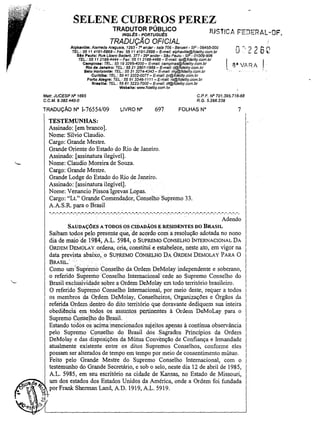 SELENE CUBEROS PEREZ
TRADUTOR PÚBLICO

JUSTíCA FED~RAL-DF_

INGLEs - PORTUGuEs

TRADUÇÃO OFICIAL
Alphavllle: Alameda Araguaia, 1293 ~

-,o andar - safa 706 - Barueri - SP - 06455-000

~-')26f
LJ' ::.
..

fEL: 55114191-6868- Fax: 55114191-2888- E-mai/: alphavi/la@fidelity.com.br
510 Paulo: Rua Libero Badaf'Ó, 377 - 290 andar - SiJo Paulo - SP - 01009-906
TEL.: 55 11 2166-4444- Fax: 5511 2166-4466 - E-ms/1: sp@fide/ity.com.br

I 8· VARA'

Campinas: TEL.: 55 19 3295-4000- E-mai/: campinas@fidefity.com.br
Rio de Janeiro: TEL.: 55 212507-1988- E-mall: tj@fidelity.com.br
Belo Horizonte: TEL,: 55 31 3274-4343 - E-maU: mg@fida/ity.com.br
Curitiba: TEL.: 55 413322-0077 - E-mail: pr@ficfe/lty.com.br
Porto Alegra: TEL.: 55 51 3346-1111 - E-mail: rs@fidelity.com.br

Bra.lUa: TEL: 55 61 3223-7000- E-mai/: df@fidelity.com.br
Webelte: WNW.fldeUty.com.br

C.P.F. IV" 701.395.718-68
R.G. 5.266.238

Matr. JUCESP IV" 1695

C.C.M.9.382.440-0

TRADUÇÃO N° 1-76554/09

LIVRO N°

697

7

FOLHAS N"

TESTEMUNHAS:
Assinado: [em branco].
Nome: Silvio Claudio.
Cargo: Grande Mestre.
Grande Oriente do Estado do Rio de Janeiro.
Assinado: [assinatura ilegível].
Nome: Claudio Moreira de Souza.
Cargo: Grande Mestre.
Grande Lodge do Estado do Rio de Janeiro.
Assinado: [assinatura ilegível].
Nome: Venancio Pissoalgrevas Lopas.
Cargo: "Lt." Grande Comendador, Conselho Supremo 33.
AAS.R. para oBrasil
- . - . - . - . - . - . - . - . - . " . " ,-.":'. - , . - . . . . -: . . . . ~. -,o - . . . . . . . - . . . . . . . . . . . . . - . . . . . . . . . . . . . . . . . . . . . . . . . . . . . . . . . . . . . . . . . . . . . . . . . . . . . . . . . . . . . . . . . . . . . . . . .

Adendo
SAUDAÇÓESA TODOS OS CIDADÃOSE RESIDENTES DO BRASIL

Saibam todos pelo presente que, .de acordo com a resolução adotada no nono
dia de maio de 1984, AL. 5984, o SUPREMO CONSELHO INTERNACIONAL DA
ORDEM DEMOLAY ordena; cria, constitui e estabelece, neste ato, em vigor na
data prevista abaixo,. o SUPREMO CONSELHO DA ORDEM DEMOLA Y PARA O
BRASIL'" .
.
.
Como um'Supr~mo Conselho da Ordem DeMolay independente e soberano,
o referido Supremo· Conselho 1nternacionalcede ao Supremo Conselho do
Brasil exclusividade sobre a Ordem DeMolay em todo território brasileiro.
O referido Supremo Conselho Internacional, por meio deste, requer a todos
os membros da Ordem DeMolay, Conselheiros, Organizações e Órgãos da
referida Ordem .dentro do dito território que doravante dediquem sua inteira
obediência em todos os assuntos pertinentes à Ordem DeMoLay para o
Supremo COrlse~hodo Brasil.
Estando todos.osacjma:mencionados sujeitos ~penas à contínua observância
pelo Supremo Cpnselho do Brasil dos Sagrados Princípios da Ordem
DeMolay e das disposições da Mútua Convenção de Confiança e Irmandade
atualmente existente entre os ditos Supremos Conselhos, conforme eles
possam ser alterados de tempo em tempo por meio de consentimento mútuo.
Feito pelo Grande Mestre do Supremo Conselho Internacional, com o
testemlU1ho do Grande Secretário, e sob o selo, neste dia 12 de abril de 1985,
A.L. 5985, em seu escritório na cidade de Kansas, no Estado de Missouri,
um dos estados dos Estados Unidos da América, onde a Ordem foi fundada
porFrank Shennan Land, AD. 1919, A.L. 5919.

 