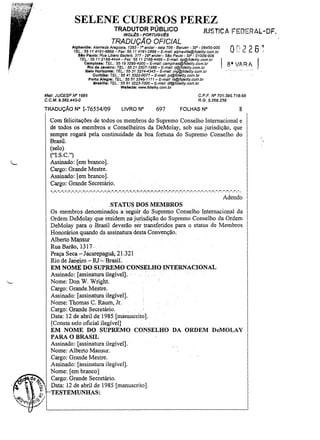 SELENE CUBEROS PEREZ
TRADUTOR PÚBLICO

JUST!CA FEDERAL-DF.

INGL~S· PORTUGU~S

TRADUÇÃO OFICIAL
Alphavllle: Alameda Araguaia. 1293 - 7° andar- sala 706 - 8arusn' - SP- 06455-000
TEL.: 55 11 41fJ1-6B68 - Fax: 55 11 4191-2888 - E-mal/: Blphaville@fide/ity.com.br
Slo Paulo: Rua Ubero Badaró, 377 - 29° andar - sao Paulo - SP - 01009-906
TEL.: 5511 2166-4444-Fax: 5511 2166-4466-E-mail:sp@fidelity.com.br
Campinas: TEL.: 55 193295-4000- E-mail: campinas@fidelify.com.br
RIo d. Janeiro: TEL.: 55 212507-1988- E-mail: rj@fldelity.com.br
Selo Horizonte: TEL.: 55313274-4343 - E-mail: mg@fidelity.com.br
Curitiba: TEL.: 55 41 3322..()()77 - E-mail: pr@fidelity.com.br

I 8'W,RA

Porto Alegre: TEL: 55513346-1111 - E-mai/: rs@fideJity.com.br
Braallla: TEL.: 55 613223-7000 - E-mail: df@fidelity.com.br
Wabalta: www.f1deUly.com.br

Matr. JUCESP fIlO 1695
C.C.M.9.382.440-0

TRADUÇÃO N°

C.P.F. fIlO 701.395.718·68
R.G. 5.266.238

1·76554/09

LIVRO N°

697

FOLHAS N°

8

Com felicitações de todos os membros do Supremo Conselho Internacional e
de todos os membros e Conselheiros da DeMolay, sob sua jurisdição, que
sempre rogará pela continuidade da boa fortuna do Supremo Conselho do
Brasil.
(selo)
("LS.C.")
Assinado: [em branco).
Cargo: Grande Mestre.
Assinado: [em branco).
Cargo: Grande Secretário.

-. -, -.", -.".".",-. -,-

,-,

-." ,-. -,-,,", -.". -.... -:.

~.~,

-'-,' -,-," ,-, -.- ...-,... -,
,

-," ,-, -, -, -,

-. -. -. -. -. -. -, -.", -.

Adendo
STATUS DOS MEMBROS
Os membros denominados. a seguir d.o. Supr~mo Conselho· Internacional da
Ordem DeMolay que residem na jurisdição do. Supremo Conselho da Ordem
DeMolay para o Brasil deverão ser transferidos para o status de Membros
Honorários quando da assinatura desta Convenção.
Alberto Mansur
Rua Barão, 1-317 ..
Praça Seca ~Jacarepaguá,21.321
Rio de ~aneiro ~RJ·':"Brasil..
EM NOME DO SUPREMO CONSELHO INTERNACIONAL
Assinado: [assinaturailegíveIJ.
Nome: Don W. Wright.
Cargo: GrandeJvlestre.
Assinado: [assinatura ilegível].
Nome: Thomas C. Raum, lr.
Cargo: Grande Secretário.
Data: 12 de abril de 1985 [man)lscrito].
(Consta selo .oficial ilegível]
EM NOME DO. SUPREMO CONSELHO DA ORDEM DeMOLAY
PARA O BRASIL
Assinado: [assinatura ilegível].
Nome: Alberto Mansur.
Cargo: Grande Mestre.
Assinado: (assinatura ilegível).
Nome: (em branco]
Cargo: Grande Secretário.
Data: 12 de abril de 1985 (manuscrito].
TESTEMUNHAS;

 