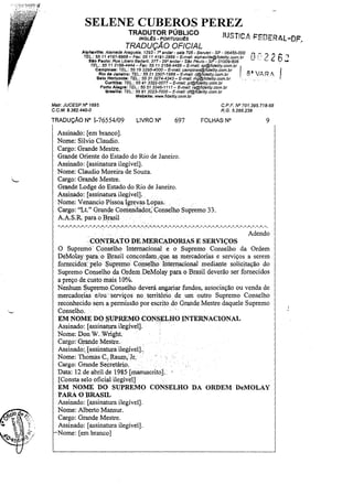 SELENE CUBEROS PEREZ
TRADUTOR PÚBLICO

JUSTfC.A !="EDER.4L -DF.

INGLEs - PORTUGuEs

TRADUÇÃO OFICIAL

Alphavllle: Alameda Araguaia, 1293 - ro andar - sala 706 - Barueri - SP - 06455-000
TEL.: 55 11 4191-6868 - Fax: 55 11 4191-2888 - E-mal/: alphaviJIe@fide/ity,com.br
Slo Paulo: Rua Libero BadaTÓ, 377 - 29 0 andar - sao Paulo - SP - 01009-906
TEL: 55 11 2166-4444 - Fax: 5511 2166-4466- E-mai/: sp@fidelity.com.br
Campinas: TEL,: 5519 3295-4000- E-maU: campinas@fidelity.com.br
Rio de Janeiro: TEL.: 55 21 2507-1988 - E-mail: rj@fide/ity.com.br

n ~ ~ ,? 2 6 '

J

I

~

,.

......

8" VAR ,f,

Belo Horlz.onte: TEL.: 55313274-4343 - E-maU: mg@fids/Hy.com.br.
Curitiba: TEL.: 55 41 3322-0077 - E-maU: pr@fide/ity.com.br
Porto Alegre: TEL.: 55 51 3346-1111- E-maU: rs@fidelity.com.br
Braama: TEL.: 55 61 3223-7000- ~-maíl: df@fidelity.com.br
Webslte: www.fidelity.com.br

Malr. JUCESP N" 1695
C.C.M. 9.382.440-0

CPF. N° 701.395.718-68
R.G. 5.266.238

TRADUÇÃO N° 1-76554/09

LIVRO N°

697

FOLHAS N"

9

Assinado: [em branco).
Nome: Silvio Claudio.
Cargo: Grande Mestre.
Grande Oriente do Estado do Rio de Janeiro.
Assinado: [assinatura ilegível].
Nome: Claudio Moreira de Souza.
Cargo: Grande Mestre.
Grande Lodge do Estado do Rio de Janeiro.
Assinado: [assinatura ilegível] ..
Nome: Venancio PissoaIgJ;evas Lopas.
.
Cargo: "u." Grande Coniend~dor;'Conselho Supremo 33.
A.A.S.R. para oBrasil
- 0- 0- 0- o -

o-

0- o - . - 0- o -

o-o - .

-:0 ~.- o~ o -

o-

o -o -o

':'0,-'.-0 - o - o -

o-

o-

o-

o-

o-

o-

o

~

0- o -

o-

o-

0- o - . -

o -. -

o-

o-

o-

o -. -. -

o-

o - . - . -o

Adendo
CONTRATODE.MERCADORIAS E SERVIÇOS
O Suprem'o· Çonsélho Internacional e o Supremo Conselho da Ordem
DeMolaypara.oBJasil concordam."que as mercadorias e serviços a serem
fornecidoS:ptllo . Supremo Conselho InternaCional mediante solicitação do
Supremo Conselho da Ordem.DeMolay para o Brasil deverão ser fornecidos
a preço de. custo mais 10%.
Nenhum Supremo, Conselho deverá angariar fundos, associação ou venda de
mercadorias e/ou'·serviços no. território de um outro Supremo Conselho
reconhecido sem a permissão por escrito do Grande Mestre daquele Supremo
Conselho.
EM NOMEDO:S.UPREMO CONSELHO INTERNACIONAL
Assinado: [assinatwa ilegível].
Nome:Don W. Wright.
Cargo: Grande Mestre.
Assinado:,[assinatura ilegível].,
Nome: Th()masC., Raum,Jr. '
Cargo: Grande Se~retári.o. . .
Data: 12 de abril de 1985. [manuscrito].
[Consta selo oficial ilegível]
,
EM NOME DO SUPREMO CONSELHO DA ORDEM DeMOLAY
PARA O BRASIL
Assinado: [assinatura ilegível].
Nome: Alberto Mansur.
Cargo: Grande Mestre.
Assinado: [assinatura ilegível].
Nome: [em branco]

.
.1
~

,-

 