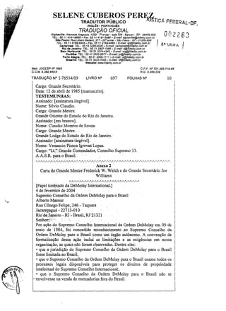 SELEN~RA~~~R~~~C~ PERFf~Tic.t FEDERAL-DF
INGL~S· PORTUGU~S

•

TRADUÇÃO OFICIAL
Alphavllle: Alameda Araguaia, 1293 - r> andar- sala 706 - Barueri - SP - 06455-000
TEL.: 55 11 4191-6868- Fax: 5511 4191-2888- E-maIl: alphavil/e@fidelity.com.br
Slo Paulo: Rua Libero Badaró, 377 - 29° andar- sao Paulo - SP- 01009-906

TEL: 55 11 2166-4444 - Fax: 5511 21664466- E-mail: sp@fidefity.com.br
Campinas: TEL: 55 19 3295-4000 - E-mai/: campinas@fidelity.com.br
Rio d. Janeiro: TEL.: 55 21 2507-1988 - E-mail: rj@fidelfty.com.br
Belo Horizonte: TEL: 55313274-4343 - E-maU: mg@fidellty.com.br
Curitiba: TEL.: 5541 3322-0077 - E-mail: pr@fidelity.com.br
Porto Alegra: TEL: 55 513346-1111 - E-maU: rs@fidelity.com.br

,
OO2 ') 6 "I
-

8-  I

v'A R ,A..

Sraema: TEL.: 55 613223-7000- E-mai/: df@fidelity.com.br
Wabslte: www.fidelity.com.br

Malr. JUCESP IV" 1695
C.C.M. 9.382.440-0

TRADUÇÃO N"

C.P.F. IV" 701.395.718·68
R.G. 5.266.238

1-76554/09

LIVRO N°

697

FOLHAS N"

lO

Cargo: Grande Secretário.
Data: 12 de abril de 1985 [manuscrito].
TESTEMUNHAS:
Assinado: [assinatura ilegível].
Nome: Silvio Claudio.
Cargo: Grande Mestre.
Grande Oriente do Estado do Rio de Janeiro.
Assinado: [em branco].
Nome: Claudio Moreira de Souza.
Cargo: Grande Mestre.
Grande Lodge do Estado do. Rio de. Janeiro.
Assinado: [assinatura ilegível].
Nome: Venancio Pissoa 19revas Lopas.
Cargo: "Lt."GrandeComendador, Conselho Supremo 33.
A.A. S.R. para o Brasil .

-. -. -.-. -. -. -.-, -. -. -. -. -,,-, -. -. -. -, -.

-, -,

-, -, .. , - ,-. -, -. -. -. -, ... - .... - .... - ,-.-. - ,- .... -. - .... -. -.", ... - .... -. -.

Anexo 2
Carta do Grande Mestre Frederick W. Welch e do Grande Secretário Joe
Williams
:-.-.-,-.-.-.-.-.-.-.-.-,-.-,-,-.-.-.-.-.-.-.-.-.,,:,.-.-, ..

[Papel tim.1?~!ldo da De.Molay International.]
..
.
4 de fevereiro de 2004
Supremo Conselho da Ordem DeMolay para o Brasil
Alberto M.ansur
Rua Cônego Felipe, 246 - Taquara
JacareIJ!lguá - 22713-010
Rio' de janeiro -.R.l-Brasil, RJ 21321
Senhor:ô;<
. .
..
Por ação do Supremo Conselho Internacional da Ordem DeMolay em 09 de
maio de 1984, foi concedido reconhecimento ,ao Supremo Conselho da
Ordem DeMolay para o Brasil como umón(ão autônomo. A convenção de
formalização dessa ação inclui as linlÍtàções e as exigências em nossa
organização, as quais não foram observadas. Dentre elas:
• que a jurisdição do Supremo Conselho da Ordem DeMolay para o Brasil
fosse limitada ao Brasil;
• que o Supremo Conselho da Ordem DeMolay para o Brasil usasse todos os
processos legais disponíveis para proteger os direitos de propriedade
intelectual do Supremo Conselho Internacional;
• que o Supremo Conselho da Ordem DeMolay para o Brasil não se
envolvesse na venda de mercadorias fora do Brasil.

.,,)

"

'

 