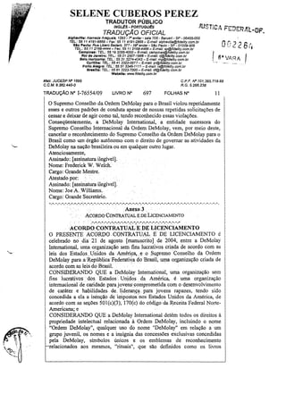 SELENE CUBEROS PEREZ
TRADUTOR PÚBLICO

JUSTiCA Fl:"'];::'"MJ('l - DF,
~
i",f{i"i.

INGLiEs - PORTUGUtS

TRADUÇÃO OFICIAL

AlphavlUe: Alameda Araguaia, 1293 ~ -,o andar - sala 706 - Barueri - $P - 06455-000

TEL: 55 11 4191-6868 - Fax: 55 11 4191-2888 - E-mai/: alphavi/le@fidelity.com.br
910 Paulo: Rua Libero BadarQ. 377 - 29° andar - S.!Jo Paulo - SP - 0100g..906
TEL.: 55 11 2166-4444 - Fax: 55 11 2166-4466 - E-ma//: sp@fldellty,com.br
Campinas: TEl: 55 19 3295-4000 - E-maí/: camplnas@fide/ity.com.br
Rio de Janeiro: TEL: 55212507-1988 - E-mai/: rj@fídelity.com.br
8elo Horizonte: TEL.: 5531 3274-4343 - E-maU: mg@fidelity.com.br
Curitiba: TEl..: 5541 3322-0077 - E-maU: pr@fldelity.com.br
Porto Alegra: TEL.: 55 51 334fS.1111 - E-maU: rs@fide/ity.com.br
Braatlla: TEL.: 55 613223-7000 - E-mal1: df@fidelity.com.br
Webslte: www.fidelity.com.br

Malr, JUCESP N" 1695

CPF N"701.395.718-68
R.G,5,266,238

C,C,M, 9,382.440-0

TRADUÇÃO N"

nn226-,
I,
I S'VARA I
U,~

1-76554/09

LIVRO N°

697

FOLHAS N"

11

o Supremo Conselho da Ordem DeMolay para o Brasil violou repetidamente
esses e outros padrões de conduta apesar de nossas repetidas solicitações de
cessar e deixar de agir como tal, tendo reconhecido essas violações.
Conseqüentemente, a DeMolay International, a entidade sucessora do
Supremo Conselho Internacional da Ordem DeMolay, vem, por meio deste,
cancelar o reconhecimento do Supremo Conselho da Ordem DeMolay para o
Brasil como um órgão autônomo com o direito de governar as atividades da
DeMolay na nação brasileira ou em qualquer outro lugar.
Atenciosamente,
Assinado: [assinatura ilegível].
Nome: Frederick W. WelCh. .
Cargo: Grande Mestre.
Atestado por:
Assinado: [assinatura ilegível].
Nome: Joe A.Williams.
Cargo: Grande. Secretário.
-. -. -. -. -. -.":,.-.-.- ..". -. -. ",,:. -. -. -. -.- ,-. -.~; - ,-.-.~. -. ~. ~.

-. -. -.-. -.-.-.-. -. -. -. -. -. -. -. -. -. -. -. -. -. -. -. - .

. Anexo 3 ..
ACORDO CONTRATl.)AL EpE LICENCIAMENTO

·ACORDÔ-~(;;TAATU~'E-D·E-Li~~~CÍ~ENTO



~-,

O PRESENTE ACORDü CONTRATUAL. E DE LICENCIAMENTO é
celebrado no dia 21 de agosto [manusyrito1 de 2004, entre a DeMolay
International,uma organização sem .fins lucrativos criada de .acordo com as
leis dos Estados .. Unidos da Améripa, ,y oSupremo .. Conselho da Ordem
DeMolay para a"Republica'Federati~a do Brasil, uma organização criada de
acordo. com as leis do Brasil.
CONSIDERANDO QUE a DeMolay International, uma organização sem
fins lucrativos dos Estados Urli.dos da América, é uma organização
internacion8lde. caridade para jovens'comprometida com o desenvolvimento
de caráter e habilidad,es de, liderança para jovens rapazes, tendo sido
concedida a ela a isénçã() de inipostos nos Estados Unidos da América, de
acordo com as seções SOI(c)(3); 170(c) do códjgoda Receita Federal NorteAmericana; e
CONSIDERANDO QUE a DeMolay International detém todos os direitos à
propriedade intelectual relacionada à Ordem DeMolay, incluindo o nome
"Ordem DeMolay", qualquer uso do nome "DeMolay" em relação a um
grupo juvenil, os nomes e a insígnia das concessões exclusivas concedidas
pela DeMolay, símbolos umcos e os emblemas de reconhecimento
elacionados aos mesmos, "rituais", que são definidos como os livros

..•

'_.-

.

.

 