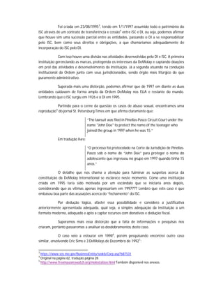 Foi criada em 23/08/1995 3, tendo em 1/1/1997 assumido todo o patrimônio do
ISC através de um contrato de transferência e cessão4 entre ISC e DI, ou seja, podemos afirmar
que houve sim uma sucessão parcial entre as entidades, passando o DI a se responsabilizar
pelo ISC, bem como seus direitos e obrigações, a que chamaríamos adequadamente de
incorporação do ISC pelo DI.
Com isso houve uma divisão nas atividades desenvolvidas pelo DI e ISC. A primeira
instituição gerenciando as marcas, protegendo os interesses da DeMolay e captando doações
em prol das atividades e desenvolvimento da Instituição. Já a segunda atuando na condução
institucional da Ordem junto com seus jurisdicionados, sendo órgão mais litúrgico do que
puramente administrativo.
Superada mais uma distorção, podemos afirmar que de 1997 em diante as duas
entidades cuidavam de forma ampla da Ordem DeMolay nos EUA e restante do mundo.
Lembrando que o ISC surgiu em 1926 e o DI em 1995.
Partindo para o cerne da questão os casos de abuso sexual, encontramos uma
reprodução5 do jornal St. Petersburg Times em que afirma claramente que:
“The lawsuit was filed in Pinellas-Pasco Circuit Court under the
name "John Doe" to protect the name of the teenager who
joined the group in 1997 when he was 15.”
Em tradução livre:
“O processo foi protocolado na Corte da Jurisdição de PinellasPasco sob o nome de “John Doe” para proteger o nome do
adolescente que ingressou no grupo em 1997 quando tinha 15
anos.”
O detalhe que nos chama a atenção para fulminar as suspeitas acerca da
constituição da DeMolay International se esclarece neste momento. Como uma instituição
criada em 1995 teria sido motivada por um escândalo que se iniciaria anos depois,
considerando que as vítimas apenas ingressariam em 1997??? Lembro que este caso é que
embasou boa parte das acusações acerca do “fechamento” do ISC.
Por dedução lógica, afastei essa possibilidade e considero a justificativa
anteriormente apresentada adequada, qual seja, a simples adequação da instituição a um
formato moderno, adequado e apto a captar recursos com donativos e dedução fiscal.
Superamos mais essa distorção que a falta de informações e pesquisas nos
criaram, portanto passaremos a analisar os desdobramentos deste caso.
O caso veio a estourar em 1998 6, porém pesquisando encontrei outro caso
similar, envolvendo Eric Sims e 3 DeMolays de Dezembro de 19927:
3

https://www.sos.mo.gov/BusinessEntity/soskb/Corp.asp?687531
Original na página 62, tradução página 28.
5
http://www.freemasonrywatch.org/molestation.html Também disponível nos anexos.
4

 
