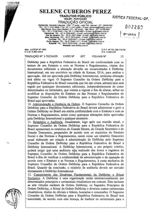 SELENE CUBEROS PEREZ
JucT
. j ICA r-ElJERAL~DF.

TRADUTOR PÚBLICO

INGL~S-PORTUGuEs
TRADUÇÃO OFICIAL

' ,

Alphavllle: Alameda Araguaia, 1293 - ro andar - sala 706 - BBrueri - SP - 06455-000
TEL.: 55 11 4191-6868 - Fax: 55 11 4191-2888 - E-mai/: alphaville@fjde/ity.com.br
SAo Paulo: Rua Libero 8adaró, 377 - 290 andar - SSo Paulo - SP - 01009-906
TEL: 55 11 2166-4444 - Fax: 55112166-4466 - E-mai/: sp@fidelity.com.br

Campinas: TEL: 5519 3295-4000- E-mal1: campinas@fidelity,com,br
Rio de Janeiro: TEL.: 55 212507-1988 - E-mail: rj@fide/ity.com.br
Belo Horizonte: TEL.: 55313274-4343 - E-mall: mg@fide/ity.com.br
Curitiba: TEL: 55 413322-0077 - E-msi!: pr@ffdelity.oom.br
Porto Alegre: TEL: 55 513346-1111- E-mail: rs@fide/ity.com.br
Bra.II": TEL.: 55 61 3223-7000 - E-mai!: df@fide/fty.com.br
Wabslte: VfflW.f1delty.com.br

Malr. JUCESP IV" 1595
C. C. M. 9,382.440-0

TRADUÇÃO N° 1-76554/09

On· 2 2 6.'1
-"

I 8.',...V~,
.
1' ...

CPF IV" 701.395.718-68
RG. 5.256.238

LIVRO N°

697

FOLHAS N°

15

DeMolay para a República Federativa do Brasil em conformidade com os
termos de seu Estatuto e com as Normas e Regulamentos, cópias dos
documentos refletindo a alteração deverão ser encaminhadas à DeMolay
1ntemational, em seu escritório na cidade de Kansas, EUA, para análise e
aprovação. Até ser aprovada pela DeMolay Intemational, nenhuma alteração
terá efeito ou vigor. O Supremo Conselho da Ordem DeMolay para a
República Federativa do Brasil concorda que ele não criará, adotará nem será
regido por quaisquer documentos adicionais, independentemente de como
denominados ou intitulados, que vierem, a vigorar a fim de alterar, aditar ou
modificar as disposições do Estatuto ou das Normas e Regulamentos do
Supremo Conselho da Ordem DeMolay para a República Federativa do
Brasil aqui aprovadas.
10. Administração e Gerência da Ordem, O Supremo Conselho da Ordem
DeMolay paraa Repú!:>lica Federativa"do Brasil. deverá administrar e gerir a
Ordem DeMolay no Brasilem.estrita conformidade com o Estatuto e com as
Normas e Regulamentos, assim como quaisqller alterações deles aprovadas
pela DeMolaylntemational a qualquer Illomento,
11. Relatórios' e Auditoria. Anualmente, logo· após sua reunião anual, o
Supremo Conselho, da Ordem De(v1olay para, a República Federativa do
Brasil apresentará os relatórios do Grande Mestre, do Grande Secretário e do
Grande. Tesoureiro;., preparados. de acordo com os requisitos do Estatuto
Social e das' Normas' e Regulamentos, assim como um· relatório· financeiro
anual elaborado em relação à administração da DeMolay pelo Supremo
Conselho .da 'ordem DeMolay para a República Federativa do Brasil à
DeMolay Intern.a~ional. A DeMolay 1ntemational, a. seu próprio critério,
poderá exigir qu~/umaauditoriasejarealizada dos livros e registros do
Supremo ,Conselho da Ordem De!l.:1olaypara a República Federativa do
Brasila,Íimde verificar a conformidade da administração e da operação de
acordo com o .Estatuto. eas .Normas. e Regulamentos, à· custa exclusiva do
Supremo Conselho. da Ordem oeMolay--para a República Federativa do
Brasil. Quando' '·qa conclusão, .o relatório de auditoria deverá ser enviado
diretamente à OeMolay.Intemational,
12. Cumprimento das Doutrinas Fundamentais da DeMolay e Ritual
Exclusivo. A DeMolay é uma organização unida internacionalmente por
determinados princípios e cerimoniais ritualísticos em comum. Eles incluem
as sete virtudes cardeais da Ordem DeMolay, os Sagrados Princípios da
Ordem DeMolay, o Ritual da Ordem DeMolay e diversos outros cerimoniais
rituatísticos, títulos de oficiais e líderes, honrarias e concessões. O Supremo
Conselho da Ordem DeMolay para a República Federativa do Brasil tem
autoridade, de acordo com esta licença, de traduzir os cerimoniais para o

......

R._A, __
""

.I

 