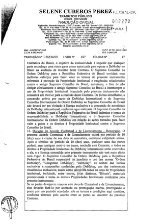 SELENE CUBEROS PEiRE>Z F:JEP,7,L-DF.
TRADUTOR PÚBLICO
INGL~S - PORTUGU~S

TRADUÇÃO OFICIAL

t

Or: 2 2 7]

Alphavllle: Afameda Araguaia, 1293 - -,o andar - sala 706 - Baruerf - SP - 064 5-000
TEL.: 55 11 4191-6868- Fax: 55114191-2888 - E-mal/: elphaville@fldelity.c m,Ur.. IA
Slo Paulo: Rua Libero BadafÓ, 377 - 29° andar- São Paulo - SP - 01009- 06 t~
,,:,
TEL.: 55 11 2166-4444 - Fax: 55 11 2166-4466 - E-mail: sp@fjdelity.com.bc .. ,'~_.'_'
Campinas: TEL.: 5519 3295-4000- E-mail: campinas@fidality.com.br
Rio da Janeiro: TEL.: 55 212507-1988 - E-mail: rj@fideflty.com.br
Balo Horizonte: TEL.: 5531 3274-4343 - E-mail: mg@fidelity.com.br
Curitiba: TEL.: 55 41 3322..QOn - E-mall: pr@fidelity.com.br
Porto Alegre: TEL.: 55 51 3346-1111- E-mail: rs@fidelity.com.br
Brasflla: TEL.: 55 61 3223-7000 - E-mail: df@fidelity.com.br
Webllto: VNIW.f1delity.com.br

I.

CP-F. N' 701.395.718;68
R.G.5.266.238

Malr, JUCESP N' 1695
C.CM.9,382.440-0

TRADUÇÃO N° 1-76554/09

RA

LIVRO N°

697

FOLHAS N"

17

Federativa do Brasil, o objetivo da exclusividade é impedir que qualquer
parte reconheça uma outra parte como autorizada para operar a DeMolay no
Brasil na ausência de rescisão deste Contrato. O Supremo Conselho da
Ordem DeMolay para a República Federativa do Brasil envidará seus
melhores esforços para fazer valer os termos do presente instrumento
referentes à proteção da Propriedade Intelectual e exigênc.ias relacionadas
contra o antigo Supremo Conselho do Brasil; entretanto, o fato de não
obrigar efetivamente o antigo Supremo Conselho do Brasil a interromper o
uso da Propriedade Intelectual' 'licenciada 'pelo presente instrumento não
consistirá em motivo para a rescisão deste Contrato. De forma semelhante, a
concessão prévia por . parte' da DeMolay" International e do Supremo
Conselho Intern;tcional da Ordem DeMolay ao Supremo Conselho do Brasil
não deverá ser ",m violaçãoà'licença exclusiva e à concessão de autoridade
da DeMolayInternatio.nal" cOnforme~qui realizada_ O Supremo Conselho da
Ordem DeMolay'para'aRC':pu1JlicafC':çlerarivadoBrasil indeniza e isenta de
responsabiÍidade.aDeMolayIriternatiqnaL ',e o Supremo Conselho
Internacional da Ordem DeMolay em relação às ações tomadas para fazer
valer a" posse e os direitos à Propriedade, Intelectual contra o Supremo
Conselho do Brasil.
16. DuracãodoAcordo Contratualede Licenciamento - Renovacao. O
presente Acordo Contratual, e de Licenciamento valerá por período de 10
(dez) anos a contllrdesua ,data, de assinatura, ,conforme estipulado acima.
Após o término do período de 10 .(dez) anos, qualquer uma das partes
poderá, se,m', q)lilquer motivo ou causa, rescindir este Contrato, e todos os
direitos à Proprie<iade Intelectual da:De,Molay International serão revertidos
a ela, e a licença concedida pelo preserüe instrumento não terá mais efeito
nem.,vigor. O Supremo ConseJP.o ~a Ordem, DeMolay para a Republica
Federativa do. Brasil suspend,erá de ,.imediato o uso dos nomes "Ordem
DeMolay"" "Congresso" DeMolai',. "DeMolay", os nomes das honras
exclusivas" e,., concessões conferidas' pela. DeM:olay, uso das cerimoniais
ritualísticos exclusivos;assi~ ,com0gevblv~tátodos' os itens de Propriedade
intelectual, incluindo, entre outros,' j'ólas distintas, "Rituais", materiais
promocionais e todas as demais Propriedades Intelectuais conferidas pelo
presente instrumento.
Se as partes desejarem renovar este Acordo Contratual e de Licenciamento,
elas deverão fazê-lo por alteração ou prorrogação escrita, prorrogando o
prazo por um período acordado, sob os termos e condições aqui contidos,
conforme alterado pelo acordo entre as partes no decorrer do presente
Contrato.

 