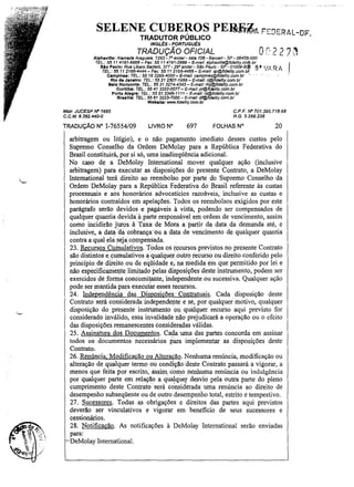 SELENE CUBE~OS PE~~A FEDERAL-DF
TRADUTOR PUBLICO
INGL~S· PORTUGU~S

TRADUÇÃO OFICIAL
Alphavllla: Alameda Araguaia, 1;293· 7D andar- sala 706 - Barueri - SP - 06455-000
TEL.: 55 11 4191-6868 - Fax: 55 11 4191-2888 - E-mail: aIPh8Ville@fidelity.co~.br

8t

Slo Paulo: Rua Libero BadafÓ. 377 - 29° andar· Slio Paulo - SP - 01009-9
TEL: 5511 2156-4444 - Fax: 55 11 2166-4466- E-mail: sp@fidefity.com.b
Campinas: TEL.: 55 19 3295-4000 - é-mail: campinas@fidelity.com.br
Rio de Janeiro; TEL.: 55:212507-1988 - E-ma": rj@1idellty.com.br

O[, 2 2 7"
 lI:;

RA

'0'. , .

..

-..

"

-

eelo Horizonte: TEL.: 55313274-4343- E-mail: mg@fidslity.com.br
CurlUba: TEL.: 55 413322-0077 - E-mail: pl@ffdelity.com.br
Porto Alegre: TEL.: 55 51 3346-1111- E-mail: rs@fidefity.com.br
8r•• llla: TEL.; 55 61 3223·7000 - E-ma/J: df@fldellty.com.br
Wabslte: wv.w.f1dellty.com.br

Ma/r. JUCESP IV" 1695
C.C.M. 9.382.440-0

TRADUÇÃO N" 1-76554/09

C,P.F. IV" 701.395.718-68
R. G. 5.266.238

LIVRO N°

697

FOLHAS N"

20

arbitragem ou litígio), e o não pagamento imediato desses custos pelo
Supremo Conselho da Ordem DeMolay para a República Federativa do
Brasil constituirá, por si só, uma inadimplência adicional.
No caso de a DeMolay 1ntemational mover qualquer ação (inclusive
arbitragem) para executar as disposições do presente Contrato, a DeMolay
Intemational terá direito ao reembolso por parte do Supremo Conselho da
Ordem DeMolay para a República Federativa do Brasil referente às custas
processuais e aos honorários advocatícios razoáveis, inclusive as custas e
honorários contraídos em apelações. Todos os reembolsos exigidos por este
parágrafo serão devidos e. pagáveis à vista, pqdendo ser compensados de
qualquer quantia devida à parte responsável em ordem de vencimento, assim
como incidirão juros à Taxa deMora a partir da data da demanda até, e
inclusive, a data 'da cobrança' ou a data de vencimento de qualquer quantia
contra a ql.!al.ela sejacpmpensada.
23. Recursos Cumulativos. Todos os f,!!cursos previstos no presente Contrato
são distintos e . cumulativos a qualquer outro recurso ou direito. conferido pelo
princípio de di~eito ou de eqüidade .e, na medida em que permitido por lei e
não especificamente .limitado pelas disposições deste instrumento, podem ser
exercidos de fOrqla concomi~te,independente .ou sucessiva. Qualquer ação
pode ser mantida Para executar esses recursos.
24. 1ndep'endência das Disposicões Contratuais. Cada disposição deste
Contrato será consideradaindependel1te e se, por qualquer motivo, qualquer
disposição do presente instrumento ou qualquer recurso aqui previsto for
considerado inválido, essa invalidade não prejudicará a operação ou o efeito
das disposições remanescentes consideradas válidas.
25. Assinatura dos Documentos. Cada uma das partes concorda em assinar
.
, " ,
I
todos os documentos necessários para implementar as disposições deste
Contrato.
26. Renúncia, Modificacão ou Alteracão. Nenhuma renúncia, modificação ou
alteração de qualquer termo .ou condição deste Contrato passará a vigorar, a
menos que feita· por escrito, assim, cOmo nenhuma renúncia ou indulgência
por qualquer parte em relação a qualquer desvio pela outra parte do pleno
cumprimento deste Contrato será cónsiderada uma renúncia ao direito de
desempenho subseqüente ou de outro desemperiho total, estrito e tempestivo.
27. Sucessores. Todas as obrigações e direitos das partes aqui previstos
deverão ser vinculativos e vigorar em beneficio de seus sucessores e
cessionários.
28. Notificação. As notificações à DeMolay 1ntemational serão enviadas
para:
DeMolay 1ntemational.

.

 