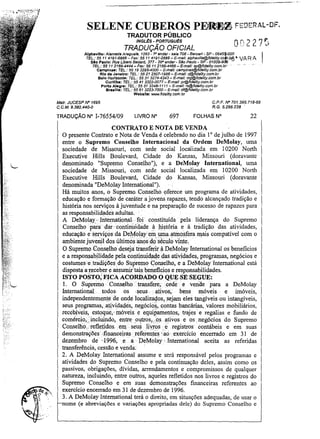 SELENE CUBEROS

PErJt;Il~ FSOER;~L-DF.

TRADUTOR PÚBLICO
INGLtS - PORTUGuts

TRADUÇÃO OFICIAL

Alphavllle: Alameda Araguals, 1293 - ro andar- safa 706 - Bsrueri - SP - 0645~000
TEL.: 55114191-6868- Fax: 55 11 4191-2888 - E-mail: afphaville@fidelity.co
510 Paulo: Rue Libero Badaró, 377 - 29° andar- sao Paulo - SP - 01009-9

.ba" VA R A

TEL.: 55112166-4444 - Fax: 55 11 2166-4466- E-ma/I: sp@fidelity.com.br
Campinas: TEL.: 55 19 3295-4000 - E-mal!: camplnas@fldelity.com.br

,.. , ..

0

-

Rio da Janeiro: TEL.: 55 212507-1988- E-mail: rj@fidelity.com.br
8elo Horizonte: TEL.: 5531 3274-4343 - E-mail: mg@fidefity.com.br
Curitiba: TEL.: 55 41 3322-0077 - E-maif: pr@fide/ity.com.br
Porto Alegre: TEL.: 55 513346-1111- E-maJ/; rs@fldBJlty.com.br
Braaflla: TEL.: 55 61 3223-7000- E-mail: df@fidaJity.com.br

Webllte: www.tideJity.com.br
C.P.F. IV" 701.395.718-68
R.G. 5.266.238

Malr. JUCESP IV" 1695
C.C.M. 9.382.440-0

TRADUÇÃO N"

1-76554/09

LIVRO N°

697

FOLHAS N°

22

CONTRATO E NOTA DE VENDA
O presente Contrato e Nota de Venda é celebrado no dia 1° de julho de 1997
entre o Supremo Conselho Internacional da Ordem DeMolay, uma
sociedade de Missouri, com sede social localizada em 10200 North
Executive HilIs Boulevard, Cidade do Kansas, Missouri (doravante
denominado "Supremo Conselho"), e a DeMolay International, uma
sociedade de Missouri, com sede social localizada em 10200 NOIth
Executive HilIs Boulevard, Cidade do Kansas, Missouri (doravante
denominada "DeMolay 1nternational")_
Há muitos anos, o Supremo. Conselho oferece um programa de atividades,
educação e fonnação de caráter ajovens rapazes, tendo alcançado tradição e
história nos serviços à juventude. e na preparação de sucesso de rapazes para
as responsabilidildes adultas.
A DeMolay < International·foi constituída pela liderança do Supremo
Conselho para dar' contin~idadeàl1ist6ria e à tràdição das. atividades,
educação e' s~rviços,da Ddvfolay ernwnaattnosfera l1!ais cOl1!patível com o
'
ambientejuveruldos úItimos!thos. do' século' -Vinte.
O Supremo Conselho deseja transferir.à DeMolay 1nternational os benefícios
e a responsabilida,de pelacontinuidaqe.das atividades, programas,neg6cios e
costumesetradiçõesdo Supremo Conselho, e a DeMolay1nternational está
disposta a'receber easstunir'tais beneficiose responsabilidades.
ISTO POSTO; FICA ACORDADO OQ,UESE SEGUE:
1. O SupremoConselhotransfere;.cede e vende para a DeMolay
International. todos os .seus ativos; bens m6veis e im6veis,
independentemente de onde localiz~os, sejam eles tangíveis ou intangíveis,
seus programas,. atividades, neg6cio~, ..contasbancárias, valores mobiliários,
recebíveis, estoqué, inóveise equipamentos, trajes e regalias e fundo de
comérci~,>'incluindo,entre ,ol!tros"o,s <itivose os negócios do Supremo
Conselho:.. refletidos . em seus liyrose registros contábeis e em suas
demonstrações Íll1anceirasreferentes '30, exercício encerrado em 31 de
dezembro de' '1996,e .• a . DeMolay ' . 1nternational aceita as referidas
transferência, cessão e venda: .
2. A DeMolay 1nternational assume e será responsável pelos programas e
atividades do Supremo Conselho e pela continuação deles, assim como os
passivos, obrigações, dívidas, arrendamentos e compromissos de qualquer
natureza, incluindo, entre outros, aqueles refletidos nos livros e registros do
Supremo Conselho e em suas demonstrações financeiras referentes ao
exercício encerrado em 31 de dezembro de 1996.
3. A DeMolay International terá o direito, em situações adequadas, de usar o
nome (e abreviações e variações apropriadas dele) do Supremo Conselho e

 