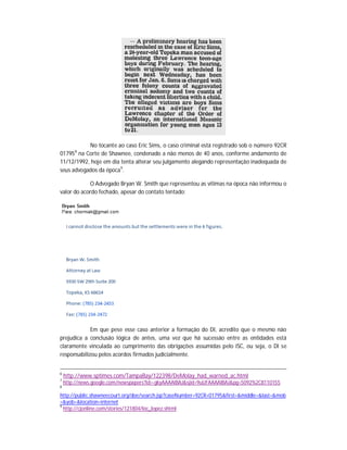 No tocante ao caso Eric Sims, o caso criminal está registrado sob o número 92CR
01795 na Corte de Shawnee, condenado a não menos de 40 anos, conforme andamento de
11/12/1992, hoje em dia tenta alterar seu julgamento alegando representação inadequada de
seus advogados da época 9.
8

O Advogado Bryan W. Smith que representou as vítimas na época não informou o
valor do acordo fechado, apesar do contato tentado:

Em que pese esse caso anterior a formação do DI, acredito que o mesmo não
prejudica a conclusão lógica de antes, uma vez que há sucessão entre as entidades está
claramente vinculada ao cumprimento das obrigações assumidas pelo ISC, ou seja, o DI se
responsabilizou pelos acordos firmados judicialmente.
6
7
8

http://www.sptimes.com/TampaBay/122398/DeMolay_had_warned_ac.html
http://news.google.com/newspapers?id=-gkyAAAAIBAJ&sjid=9uUFAAAAIBAJ&pg=5092%2C8110155

http://public.shawneecourt.org/doe/search.jsp?caseNumber=92CR+01795&first=&middle=&last=&mob
=&yob=&location=internet
9
http://cjonline.com/stories/121804/loc_lopez.shtml

 