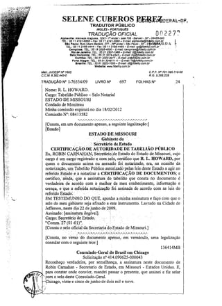 "._--.. _ _. _ - - - - - - - - - - - - - - _•••_ _ _....
.....
'-'"--...........,-~~.,'.-._>"-~ .. ,.,,,._.,-,'

SELENE CUBEROS :U~DERAL-:DF,
TRADUTOR PÚBLICO
ING~S - PORTUGuEs

On2 27:'
I
.'

TRADUÇÃO OFICIAL

AlphavJlle: Alameda Araguaia, 1293 - 7f1sndar - sala 706· Baruerl - SP - 06455-000
TEL.: 55 11 4191-6868 - Fax: 55 11 4191-2888 - E-mail: alphaville@fidt/ity.com.br
Slo Paulo: Rua Libero Sadar6, 377 - 290 andar - São Paulo - $P - 01{JOf!lJblJ.)A R A
TEL.: S5 11 21664444 - Fax: 55 11 2166-4466 - E-mail: sp@fidalJty.c:;om.br,
,_
Campln ..: TEL,; 55 1932954000- E-mall: campinas@fidality.com.br
Rio de Janeiro: TEL.: 55 212507-1988- &rflaJ/: rj@fidelity.com.br
Belo Horizonte: TEL.: 55 31 3274-4343 - E-msi/: mg@fidelity.com.br
Curitiba: TEL.: 55 41 3322-0077 - E-mail: pr@fideJity.com.br
Porto Alegra: TEL.: 5551 3346·1111 - E-mail: rs@fldelity.com.br
Braaflla: TEL.: 55 61 3223-7000 - E-mail: df@fidelity.com.br
Webalta: www.fidelity.com.br

C.PF fVO 701.395.718·68
RG. 5.266.238

Mslr. JUCESP fVO 1695
C.C.M. 9.382.440-0

TRADUÇÃO

N° 1-76554/09

LIVRO

N°

697

FOLHAS

N°

24

Nome: R L. HOWARD.
Cargo: Tabelião Público - Selo Notarial
ESTADO DE MISSOURI
Condado de Moniteau
Minha comissão expirará no dia 18/02/2012
Comissão N°: 08413582

-. -. -, -. -. -, -, -. -, -. -, -. -. -. -. -, -, -, -. -.-.-,- ,-.-.-. -.-



'-

[Consta, em um documento apenso, a seguinte legalização:]
[Brasão]
ESTADQDE MISSQURI
Gàbinlltedo
.
.' ". SécretáriQ de E~ta<lo
CERTIFICAÇÃO;DE AU:TORIDADE DE TABELIÃO PÚBLICO
Eu, ROBINCARNAHA~, SecretáriO.de Estado do Estado deMissouri, cujo
cargo é um cargo;registradoe com selo, certifico que R L .. HOWARD, por
quem o documento acima ou anexado foinptarizado, era, .na ocasião da
notarização, um Tapelião Público autorizado pelas leis d.este Estado a agir no
referido Estadoe a notarizar a CERTIFICAÇÃO DE DOCUMENTOS; e
certifico, aih~a; que a assinatura do tabelião que consta no documento é
verdadeira. de acordo com o melho~ de meu conhecimento, informação e
crença, e" que a referidanotarização foi assinada de .acordo com as leis do
referido Estado: .
EM TESTEMUNHO DO QUE,aponho a minha assinatura e faço com quc o
selo do meu gabinete seja afixado a este instrumento, Lavrado na Cidade de
Jefferson, neste dia22 de junho de 2009,
Assinado: [assimltura ilegível].
.
Cargo:' Secretário de Estado,
"Comm,27 (01-0 l)'~.
[Consta osélo oficial.da -Secretaria' do .Estado de Missouri.]
.
.
'
.. '
.i ' "
,
• - ,.-. - . - ! - . - . ~. - . - , -.~. ,:". - . - . "':. - . - , - . - . - , ~. - . - . - . - . - . - , - .

[Consta, no verso do documento apenso, em vernáculo, uma legalização
consular com o seguinte teor:]
1364 14MB
Consulado·Geral do Brasil em Chicago
Solicitação n° 414.090625-000043
Reconheço verdadeira, por semelhança, a assinatura neste documento de
Robin Carnahan - Secretario de Estado, em Missouri - Estados Unidos. E,
o d. para constar onde convier, mandei passar o presente, que assinei e fiz selar
'i?" •.••.. .com o selo deste Consulado· Geral.
~
Chicago, vinte e cinco de junho de dois mil e nove.
,

 