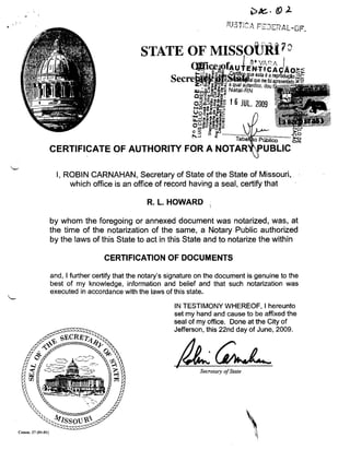 I, ROBIN CARNAHAN, Secretary of State of the State of Missouri,
which office is an office of record having a seal, certify that

R. L. HOWARD
by whom the foregoing or annexed document was notarized, was, at
the time of the notarization of the same, a Notary Public authorized
by the laws of this State to act in this State and to notarize the within
CERTIFICATION OF DOCUMENTS
and, I further certify that the notary's signature on the document is genuine to the
best of my knowledge, information and belief and that such notarization was
executed in accordance with the laws of this state.
IN TESTIMONY WHEREOF, I hereunto
set my hand and cause to be affixed the
seal of my office. Done at the City of
Jefferson, this 22nd day of June, 2009.

Secretary 01 State

Comm. 27 (01-01)

 